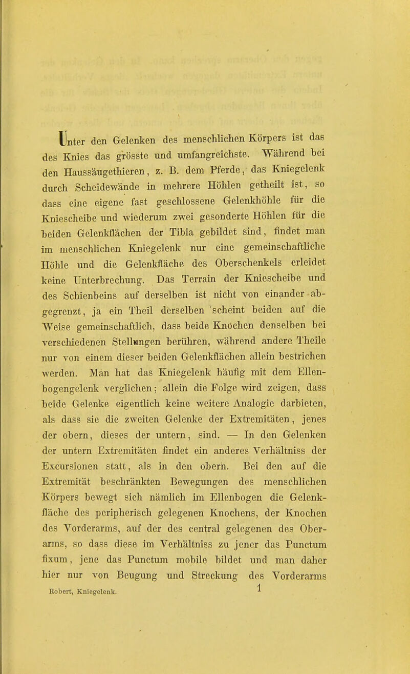 Unter den Gelenken des menschUchen Körpers ist das des Knies das grösste und umfangreichste. Während bei den HaussäugetMeren, z. B. dem Pferde, das Kniegelenk durch Scheidewände in mehrere Höhlen getheilt ist, so dass eine eigene fast geschlossene Gelenkhöhle für die Kniescheibe und -wiederum zwei gesonderte Höhlen für die beiden Gelenkflächen der Tibia gebildet sind, findet man im menschlichen Kniegelenk nur eine gemeinschaftliche Höhle und die Gelenlifläche des Oberschenkels erleidet kerne Unterbrechung. Das Terrain der Kniescheibe und des Schienbeins auf derselben ist nicht von einander-ab- gegrenzt, ja ein Theil derselben 'scheint beiden auf die Weise gemeinschaftUch, dass beide Knochen denselben bei verschiedenen Stellungen berühren, während andere Q'heile nur von einem dieser beiden Gelenkflächen allein bestrichen werden. Man hat das Kniegelenk häufig mit dem Ellen- bogengelenk verglichen; allein die Folge wird zeigen, dass beide Gelenke eigentlich keine weitere Analogie darbieten, als dass sie die zweiten Gelenlfe der Extremitäten, jenes der obern, dieses der untern, sind. — In den Gelenken der untern Extremitäten findet ein anderes Verhältniss der Excursionen statt, als in den oberh. Bei den auf die Extremität beschränkten Bewegungen des menschlichen Körpers bewegt sich nämlich im Ellenbogen die Gelenk- fläche des peripherisch gelegenen Knochens, der Knochen des Vorderarms, auf der des central gelegenen des Ober- arms, so dass diese im Verhältniss zu jener das Punctum fixum, jene das Punctum mobile bildet und man daher hier nur von Beugung und Streckung des Vorderarms Robert, Kniegelenk. ^