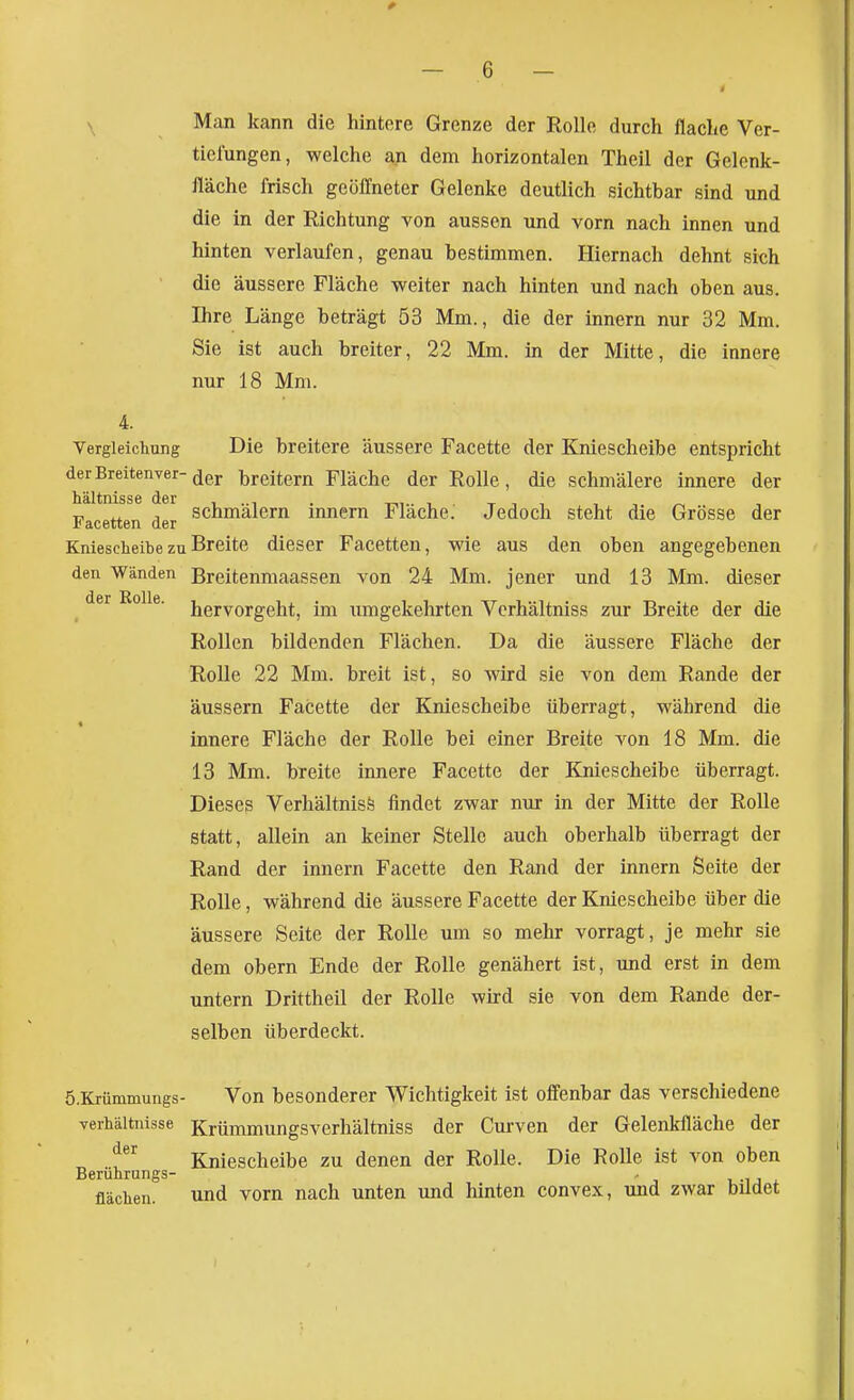 Man kann die hintere Grenze der Rolle durch flache Ver- tiefungen, welche an dem horizontalen Theil der Gelenk- fläche frisch geöffneter Gelenke deutlich sichtbar sind und die in der Richtung von aussen und vorn nach innen und hinten verlaufen, genau bestimmen. Hiernach dehnt sich die äussere Fläche weiter nach hinten und nach oben aus. Ihre Länge beträgt 53 Mm., die der innern nur 32 Mm. Sie ist auch breiter, 22 Mm. in der Mitte, die innere nur 18 Mm. 4. Vergleichung Die breitere äussere Facette der Kniescheibe entspricht derBreitenver-(jej. breitem Fläche der Rolle, die schmälere innere der Facetten der schmälern Innern Fläche. Jedoch steht die Grösse der Kniescheibe zu Breite dieser Facetten, wie aus den oben angegebenen den Wänden Breitenmaassen von 24 Mm. jener und 18 Mm. dieser , hervorgeht, im iimgekehrten Verhältniss zur Breite der die Rollen bildenden Flächen. Da die äussere Fläche der Rolle 22 Mm. breit ist, so wird sie von dem Rande der äussern Facette der Kniescheibe überragt, während die innere Fläche der Rolle bei einer Breite von 18 Mm. die 13 Mm. breite iimere Facette der Kniescheibe überragt. Dieses Verhältnis^ findet zwar nur in der Mitte der RoUe statt, allein an keiner Stelle auch oberhalb überragt der Rand der innern Facette den Rand der innern Seite der Rolle, während die äussere Facette der Kniescheibe über die äussere Seite der Rolle um so mehr vorragt, je mehr sie dem obern Ende der Rolle genähert ist, und erst in dem untern Drittheil der Rolle wird sie von dem Rande der- selben überdeckt. ö.Krümmungs- Von besonderer Wichtigkeit ist offenbar das verschiedene yerhältnisse Krümmungsverhältniss der Curven der Gelenkfläche der „ Kniescheibe zu denen der Rolle. Die Rolle ist von oben Beruhrungs- , .-u - flächen und vorn nach unten und hinten convex, und zwar bildet