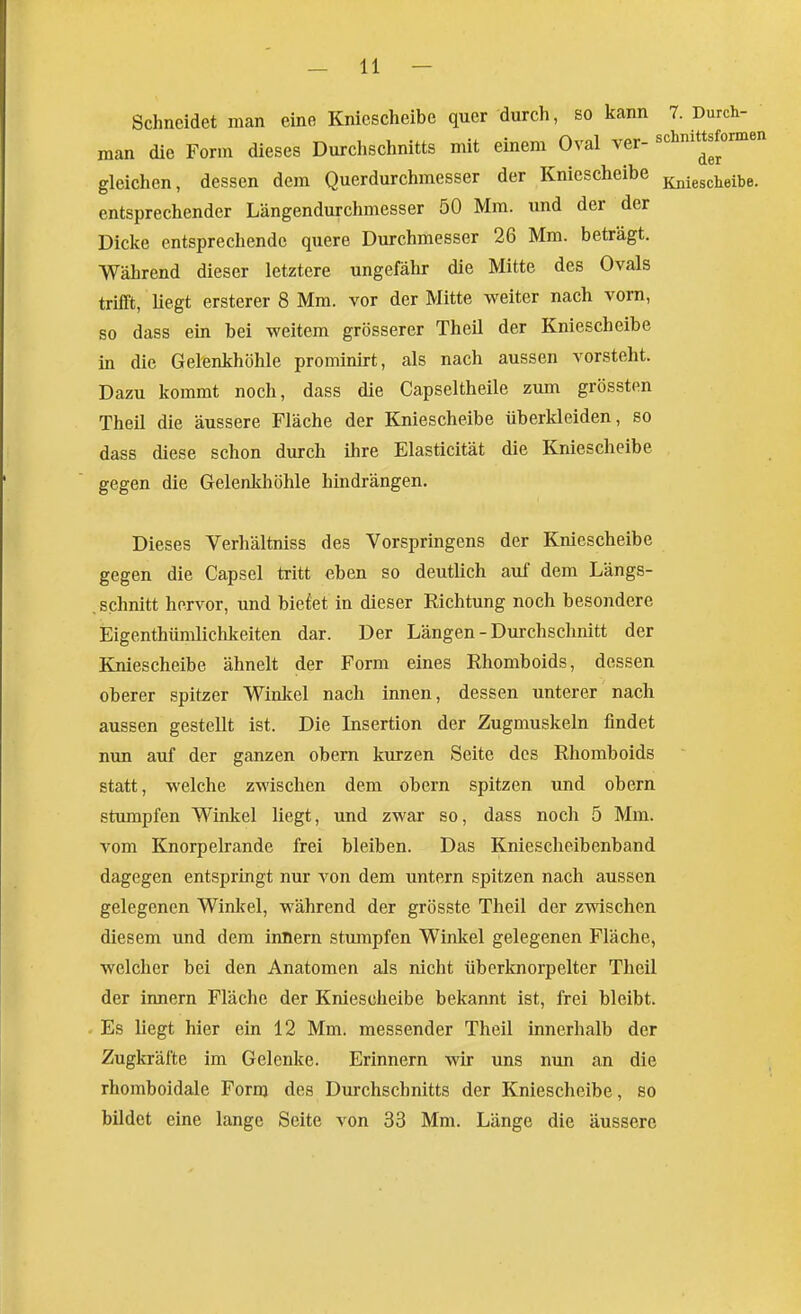 Schneidet man eine Kniescheibe quer durch, so kann 7. Durch- man die Form dieses Durchschnitts mit einem Oval ver- schmttsformen gleichen, dessen dem Querdurchmesser der Kniescheibe g^^jesciieibe. entsprechender Längendurchmesser 50 Mm. und der der Dicke entsprechende quere Durchmesser 26 Mm. beträgt. Während dieser letztere ungefähr die Mitte des Ovals trifft, liegt ersterer 8 Mm. vor der Mitte weiter nach vom, so dass ein bei weitem grösserer Theil der Kniescheibe in die Gelenkhöhle prominirt, als nach aussen vorsteht. Dazu kommt noch, dass die Capseltheile zum grössten Theil die äussere Fläche der Kniescheibe überkleiden, so dass diese schon durch ihre Elasticität die Kniescheibe gegen die Gelenkhöhle hindrängen. Dieses Verhältniss des Vorspringens der Kniescheibe gegen die Capsel tritt eben so deutUch auf dem Längs- schnitt hervor, und biefet in dieser Richtung noch besondere Eigenthümlichkeiten dar. Der Längen - Durchschnitt der Kniescheibe ähnelt der Form eines Rhomboids, dessen oberer spitzer Winlcel nach innen, dessen unterer nach aussen gestellt ist. Die Insertion der Zugmuskeln findet nun auf der ganzen obern kurzen Seite des Rhomboids statt, welche zwischen dem obern spitzen und obern stumpfen Winkel liegt, und zwar so, dass noch 5 Mm. vom Knorpelrande frei bleiben. Das Kniescheibenband dagegen entspringt nur von dem untern spitzen nach aussen gelegenen Winkel, während der grösste Theil der zwischen diesem und dem innern stumpfen Winkel gelegenen Fläche, welcher bei den Anatomen als nicht überknorpelter Theil der Innern Fläche der Kniescheibe bekannt ist, frei bleibt. Es liegt hier ein 12 Mm. messender Theil innerhalb der Zugkräfte im Gelenke. Erinnern wir uns nun an die rhomboidale Fornj des Durchschnitts der Kniescheibe, so bildet eine lange Seite von 33 Mm. Länge die äussere