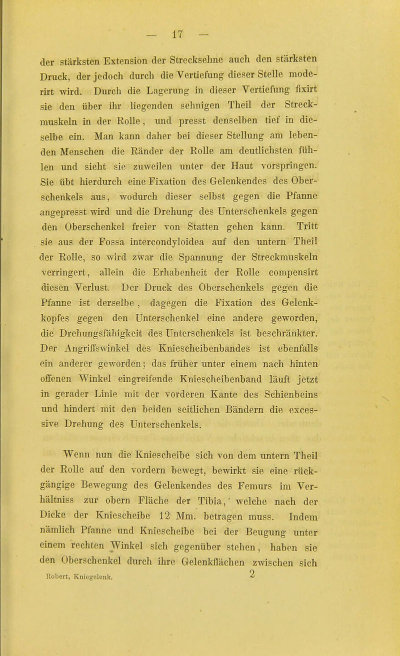 der stärksten Extension der Strecksehne auch den stärksten Druck, der jedoch durch die Vertiefung dieser Stelle mode- rirt wird. Durch die Lagerung in dieser Vertiefung fixirt sie den über ihr liegenden sehnigen Theil der Streck- muskeln in der Rolle, und presst denselben tief in die- selbe ein. Man kann daher bei dieser Stellung am leben- den Menschen die Ränder der Rolle am deutlichsten füh- len imd sieht sie zuweilen tmter der Haut vorspringen. Sie übt hierdurch eine Fixation des Gelenkendes des Ober- schenkels aus, wodurch dieser selbst gegen die Pfanne angepresst wird imd die Drehung des Unterschenkels gegen den Oberschenkel freier A^on Statten gehen kann. Tritt sie aus der Fossa intercondyloidea auf den untern Theil der Rolle, so wird zwar die Spannung der Streckmuskeln verringert, allein die Erhabenheit der Rolle compensirt diesen Verlust. Der Druck des Oberschenkels gegen die Pfanne ist derselbe , dagegen die Fixation des Gelenk- kopfes gegen den Unterschenkel eine andere geworden, die Drehungsfähigkeit des Unterschenkels ist beschränkter. Der Angriffswinkel des Kniescheibenbandes ist ebenfalls ein anderer geworden; das früher unter einem nach hinten offenen Winkel eingreifende Kniescheibenband läuft jetzt in gerader Linie mit der vorderen Kante des Schienbeins und hindert mit den beiden seitlichen Bändern die exces- sive Drehung des Unterschenkels. Wenn nun die Kniescheibe sich von dem imtern Theil der Rolle auf den vordem bewegt, bewirkt sie eine rück- gängige Bewegung des Gelenkendes des Femurs im Ver- hältniss zur obern Fläche der Tibia,' welche nach der Dicke der Kniescheibe 12 Mm. betragen muss. Indem nämlich Pfanne und Kniescheibe bei der Beugung unter einem rechten Winkel sich gegenüber stehen, haben sie den Oberschenkel durch ihre Gelenldlächcn zwischen sich Ilobert, Kniegelenk. 2