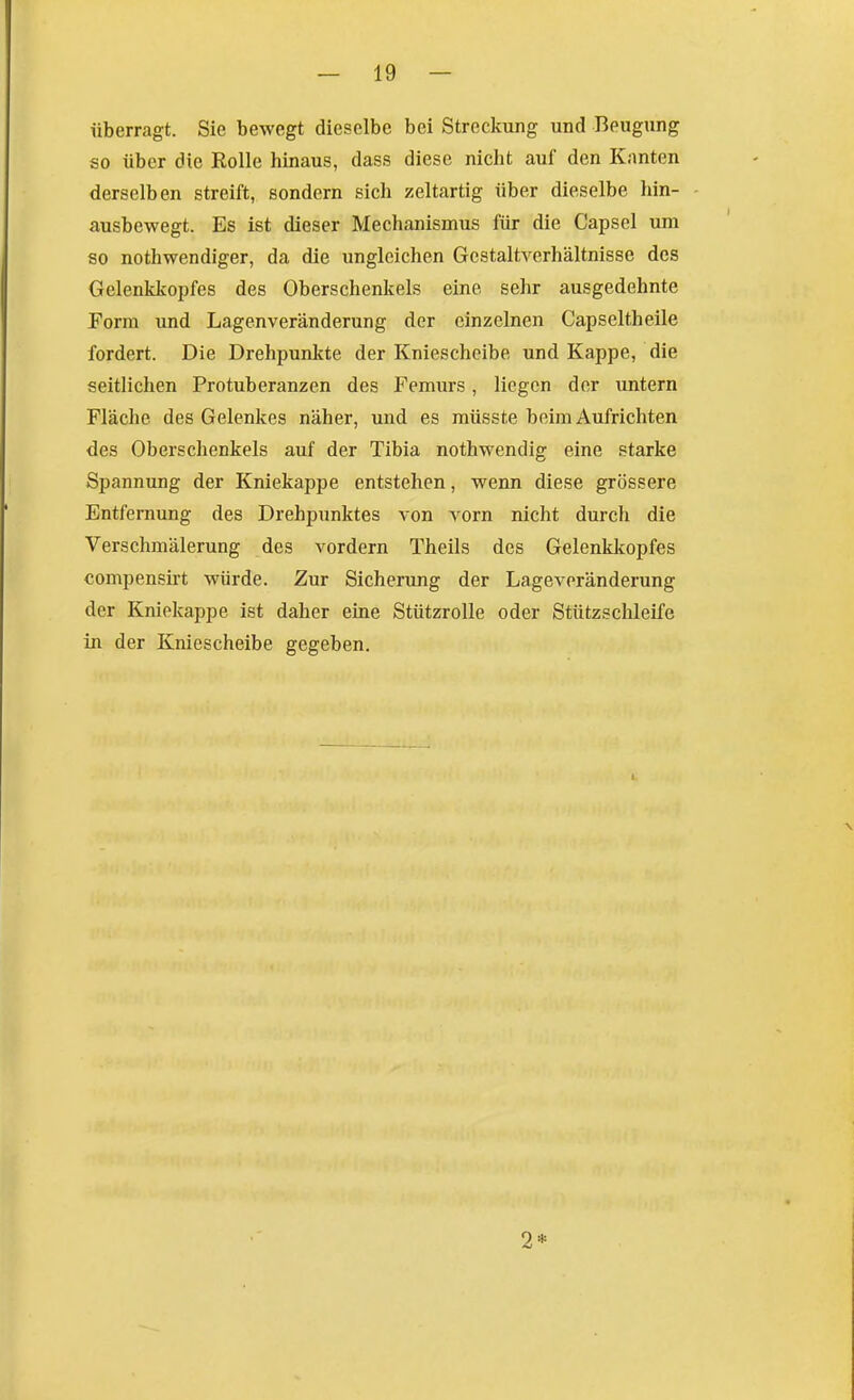 überragt. Sie bewegt dieselbe bei Streckung und Beugung so über die Rolle hinaus, dass diese nicht auf den Knuten derselben streift, sondern sich zeltartig über dieselbe hin- ausbewegt. Es ist dieser Mechanismus für die Capsel um so nothwendfger, da die ungleichen Gestaltverhältnisse des Gelenkkopfes des Oberschenkels eine sehr ausgedehnte Form und Lagenveränderung der einzelnen Capseltheile fordert. Die Drehpunkte der Kniescheibe und Kappe, die seitlichen Protuberanzen des Femurs, liegen der untern Fläche des Gelenkes näher, und es müsste beim Aufrichten des Oberschenkels auf der Tibia nothwendig eine starke Spannung der Kniekappe entstehen, wenn diese grössere Entfernung des Drehpunktes von vorn nicht durch die Verschmälerung des vordem Theils des Gelenklcopfes compensirt würde. Zur Sicherung der Lageveränderung der Kniekappe ist daher eine Stützrolle oder Stützschleife in der Kniescheibe gegeben. 2*