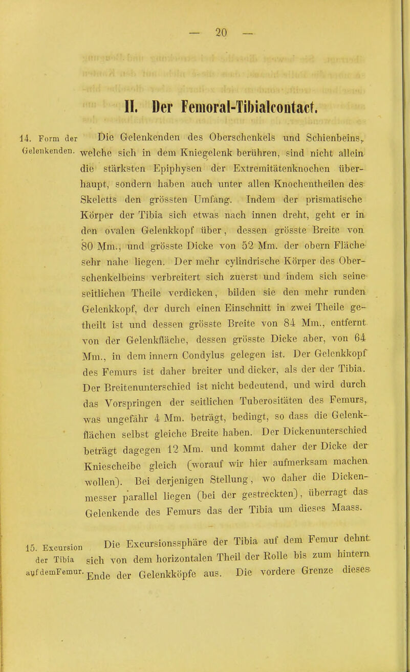 II. Der Femoral-TibiakoDtact. 14. Form der Die Gelenkenden des Oberschenkels und Schienbeins^ Geleiikenden. -welche sich in dem Kniegelenk berühren, sind nicht allein die stärksten Epiphysen der Extremitätenknochen über- haupt, sondern haben auch unter allen Knochentheilen des Skeletts den grössten Umfang. Indem der prismatische Körper der Tibia sich etwas nach innen dreht, geht er in den ovalen Gelenkkopf über, dessen grösste Breite von. 80 Mm., und grösste Dicke von 52 Mm. der obern Fläche- sehr nahe liegen. Der melir cylindrische Körper des Ober- schenkelbeins verbreitert sich zuerst und mdem sich seine seitlichen Theile vordicken, bilden sie den mehr runden Gelenkkopf, der durch einen Einschnitt in zwei Theile ge- thellt ist und dessen grösste Breite von 84 Mm., entfernt von der Gelenkfläche, dessen grösste Dicke aber, von 64 Mm., in dem Innern Condylus gelegen ist. Der Gelenkkopf des Femurs ist daher breiter und dicker, als der der Tibia. Der Breitenunterschied ist nicht bedeutend, und wird durch das Vorspringen der seitlichen Tuberositäten des Femurs, was ungefähr 4 Mm. beträgt, bedingt, so dass die Gelenk- • flächen selbst gleiche Breite haben. Der Dickenuntersclüed beträgt dagegen 12 Mm. und kommt daher der Dicke der Kniescheibe gleich (worauf wir hier aufmerksam machen wollen). Bei derjenigen Stellung, wo daher die Dicken- messer parallel liegen (bei der gestreckten), überragt das Gelenkende des Femurs das der Tibia um dieses Maass. 15 Excursion Die Excursionssphäre der Tibia auf dem Femur dehnt der Tibia gich von dem horizontalen Theil der Rolle bis zum hintern aufdemFemur.g^^^g Gelenkköpfe aus. Die vordere Grenze dieses.