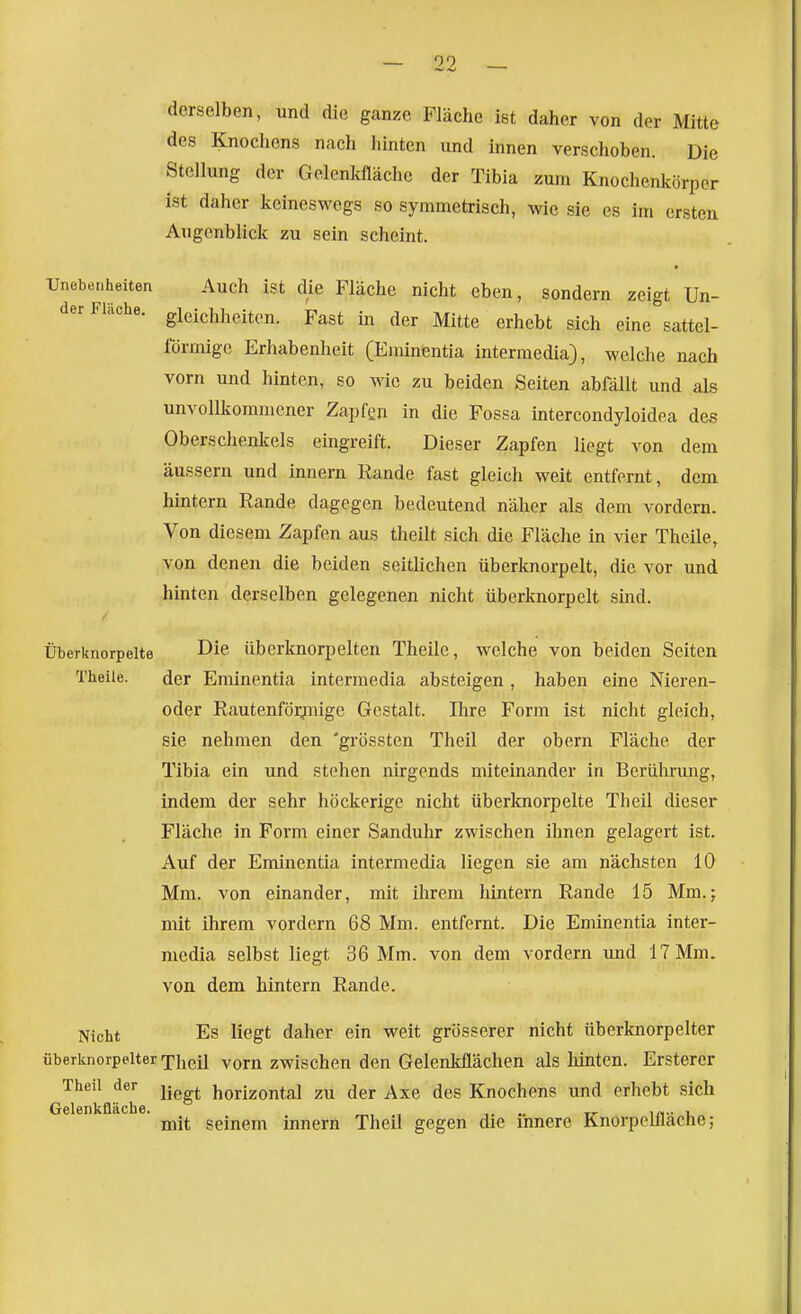 00 derselben, und die ganze Fläche ist daher von der Mitte des Knochens nach hinten und innen verschoben. Die Stellung der Gclenkfläche der Tibia zum Knochenkörper ist daher keineswegs so symmetrisch, wie sie es im ersten Augenblick zu sein scheint. Unebenheiten Auch ist die Fläche nicht eben, sondern zeigt Un- der Fläche, gieichheiten. Fast in der Mitte erhebt sich eine sattel- förmige Erhabenheit (Eminentia intermedia), welche nach vorn und hinten, so wie zu beiden Seiten abfällt imd als unvollkommener Zapfen in die Fossa intercondyloidea des Oberschenicels eingreift. Dieser Zapfen liegt von dem äussern und Innern Rande fast gleich weit entfernt, dem hintern Rande dagegen bedeutend näher als dem vordem. Von diesem Zapfen aus theilt sich die Fläche in vier Theile, von denen die beiden seithchen überknorpelt, die vor und hinten derselben gelegenen nicht überknorpelt sind. Überknorpelte Die überknorpelten Theile, welche von beiden Seiten Theile. der Eminentia intermedia absteigen, haben eine Nieren- oder Rautenförjmige Gestalt. Ihre Form ist nicht gleich, sie nehmen den 'grössten Theil der obern Fläche der Tibia ein und stehen nirgends miteinander in Berührung, indem der sehr höckerige nicht überlmorpelte Theil dieser Fläche in Form einer Sanduhr zwischen ihnen gelagert ist. Auf der Eminentia intermedia liegen sie am nächsten 10 Mm. von einander, mit ihrem hintern Rande 15 Mm.; mit ihrem vordem 68 Mm. entfernt. Die Eminentia inter- media selbst liegt 36 Mm. von dem vordem und 17 Mm. von dem hintern Rande. Nicht Es liegt daher ein weit grösserer nicht überknorpelter überknorpelter Theil vorn zwischen den Gelenkflächen als hinten. Ersterer Theil der jj^^^ horizontal zu der Axe des Knochens und erhebt sich Gelenkfläche. „, .. rr in- u mit seinem mnern Theil gegen die innere Knorpelllacne;