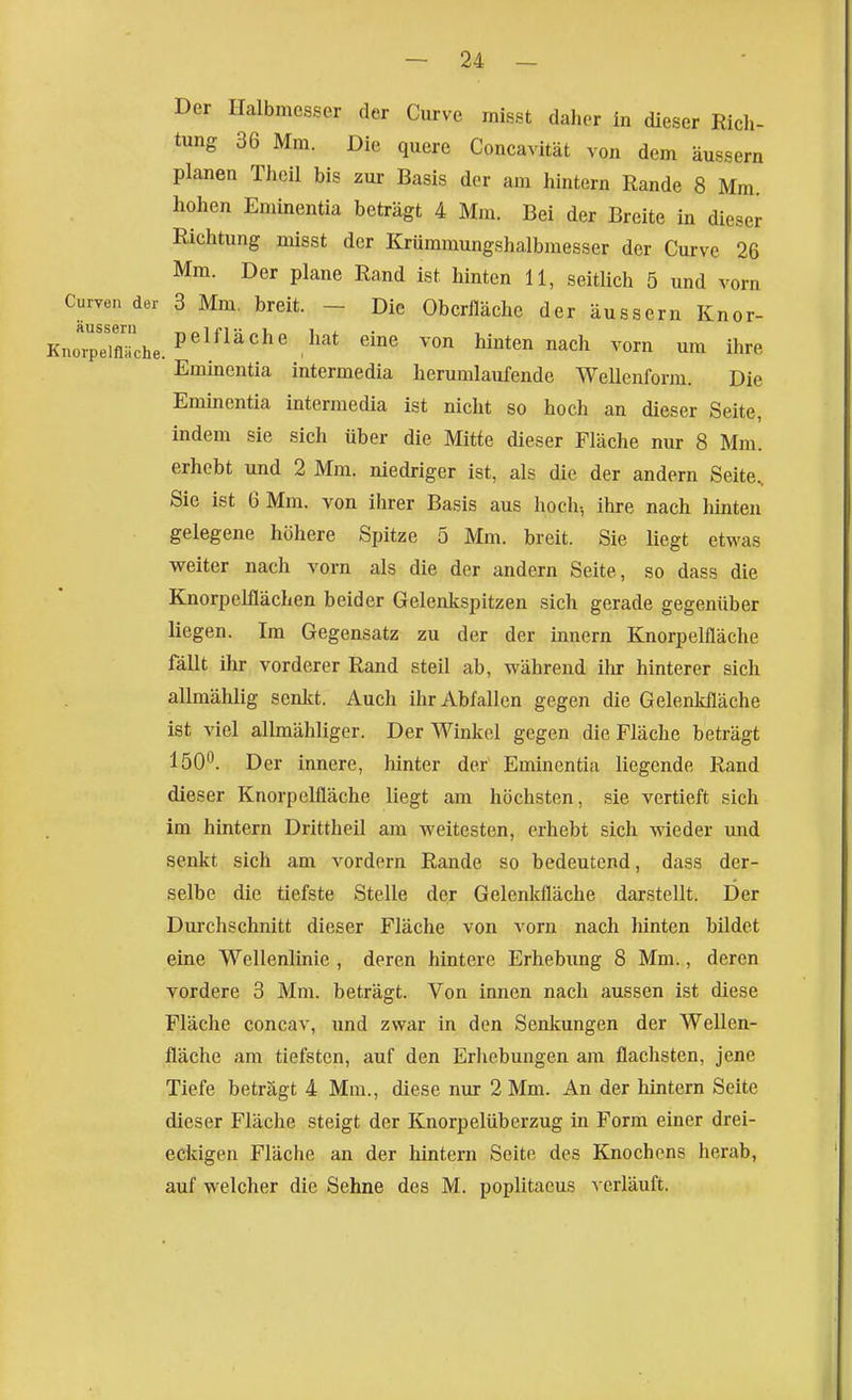 Der Halbmesser der Curve rnisst daher in dieser Ricli- tung 36 Mm. Die quere Concavität von dem äussern planen Thcil bis zur Basis der am hintern Rande 8 Mm. hohen Eminentia beträgt 4 Mm. Bei der Breite in dieser Richtung misst der Krümmungshalbmesser der Curve 26 Mm. Der plane Rand ist hinten 11, seitlich 5 und vorn Curven der 3 Mm, breit. - Die Oberfläche der äussern Knor- KnoTpdflTche. P^^^^^^^'V^'^* ^'^ ^ hinten nach vorn um ihre Eminentia intermedia herumlaufende Wellenform. Die Eminentia intermedia ist nicht so hoch an dieser Seite, indem sie sich über die Mitte dieser Fläche nur 8 Mm. erhobt und 2 Mm. niedriger ist, als die der andern Seite, Sie ist 6 Mm. von ihrer Basis aus hoch-, ihre nach hinten gelegene höhere Spitze 5 Mm. breit. Sie liegt etwas weiter nach vorn als die der andern Seite, so dass die Knorpelflächen beider Gelenkspitzen sich gerade gegenüber liegen. Im Gegensatz zu der der Innern Knorpelfläche fällt ihr vorderer Rand steil ab, während ihr hinterer sich allmählig senkt. Auch ihr Abfallen gegen die Gelenkfläche ist viel allmähliger. Der Winkel gegen die Fläche beträgt 150^. Der innere, hinter der Eminentia liegende Rand dieser Knorpelfläche liegt am höchsten, sie vertieft sich im hintern Drittheil am weitesten, erhebt sich wieder und senkt sich am vordem Rande so bedeutend, dass der- selbe die tiefste Stelle der Gelenkfläche darstellt. Der Durchschnitt dieser Fläche von vorn nach hinten bildet eine Wellenlinie , deren hintere Erhebimg 8 Mm., deren vordere 3 Mm. beträgt. Von innen nach aussen ist diese Fläche concav, und zwar in den Senkungen der Wellen- fläche am tiefsten, auf den Erhebungen am flachsten, jene Tiefe beträgt 4 Mm., diese nur 2 Mm. An der hintern Seite dieser Fläche steigt der Knorpelüberzug in Form einer drei- eckigen Fläche an der hintern Seite des Knochens herab, auf welcher die Sehne des M. poplitaeus verläuft.