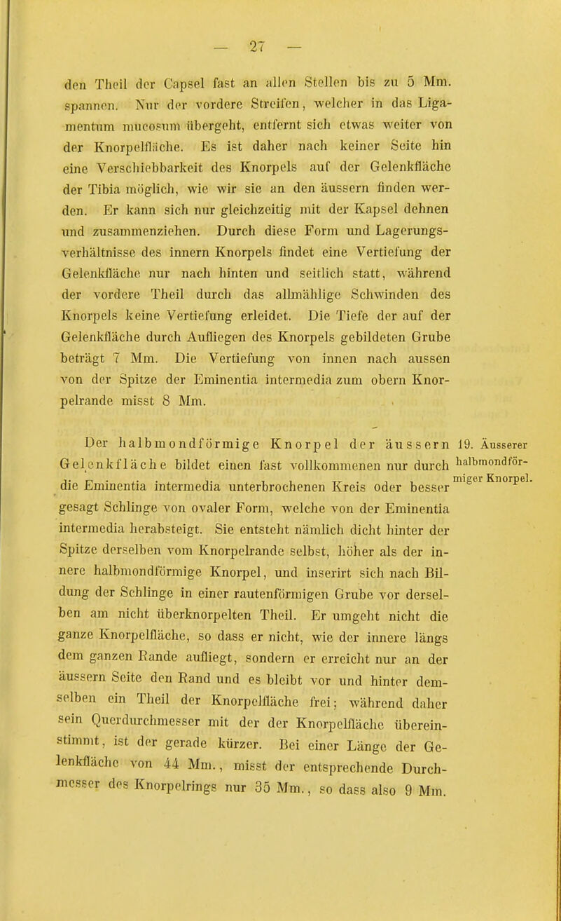 den Tlu'il der Capsel fast an allen Stellen bis zu 5 Mm. spannen. Nur der vordere Streifen, welcher in das Liga- mentum mucosnni übergeht, entfernt sich etwas weiter von der Knorpelfliiche. Es ist daher nach keiner Seite hin eine Verschiebbarkeit des Knorpels auf der Gelenkfläche der Tibia möglich, wie wir sie an den äussern finden wer- den. Er kann sich nur gleichzeitig mit der Kapsel dehnen und zusammenziehen. Durch diese Form und Lagerungs- verhältnisse des innern Knorpels findet eine Vertiefung der Gelenkfläche nur nach hinten und seitlich statt, während der vordere Theil durch das allmählige Schwinden des Knorpels keine Vertiefung erleidet. Die Tiefe der auf der Gelenkfläche durch Aufliegen des Knorpels gebildeten Grube beträgt 7 Mm. Die Vertiefung von innen nach aussen von der Spitze der Eminentia intermedia zum obern Knor- pelrande misst 8 Mm. Der halbmondförmige Knorpel der äussern 19. Äusserer Gelcnkfläche bildet einen fast vollkommenen nur durch lial^mondför- die Eminentia intermedia unterbrochenen Kreis oder besser ^^^^^ Knorpel, gesagt Schlinge von ovaler Form, welche von der Eminentia intermedia herabsteigt. Sie entsteht nämlich dicht hinter der Spitze derselben vom Knorpelrande selbst, höher als der in- nere halbmondförmige Knorpel, und inserirt sich nach Bil- dung der Schlinge in einer rautenförmigen Grube vor dersel- ben am nicht überknorpelten Theil. Er umgeht nicht die ganze Knorpelfläche, so dass er nicht, wie der innere längs dem ganzen Bande aufliegt, sondern er erreicht nur an der äussern Seite den Rand und es bleibt vor und hinter dem- selben ein Theil der Knorpclfläche frei; während daher sein Querdurchmesser mit der der Knorpclfläche überein- stimmt, ist der gerade kürzer. Bei einer Länge der Ge- lenkfläche von 44 Mm., misst der entsprechende Durch- mcs.?er des Knorpelrings nur 35 Mm., so dass also 9 Mm.