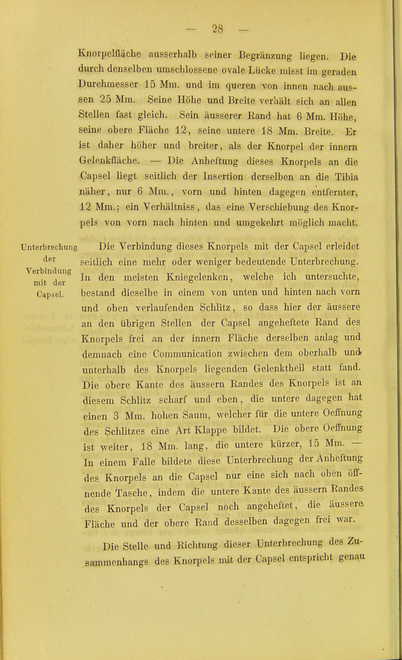 Knorpelfläche ausserhalb seiner Begränzung liegen. Die durch denselben umschlossene ovale Lücke raißst im geraden Durchmesser 15 Mm. und im queren von innen nach aus- sen 25 Mm. Seine Höhe und Breite verhält sich an allen Stellen fast gleich. Sein äusserer Rand hat 6 Mm. Höhe, seine obere Fläche 12, seine untere 18 Mm. Breite. Er ist daher höher und breiter, als der Knorpel der Innern Gelenkfläche. — Die Anheftung dieses Knorpels an die Capsel liegt seitlich der Insertion derselben an die Tibia näher, nur 6 Mm., vorn und hinten dagegen entfernter, 12 Mm.; ein Verhältniss , das eine Verschiebung des Knor- pels von vorn nach hinten und umgekehrt möglich macht. Unterbrechung Die Verbindung dieses Knorpels mit der Capsel erleidet seitlich eine mehr oder weniger bedeutende Unterbrechung. mitder^ In den meisten Kniegelenken, welche ich untersuchte, Capsel. bestand dieselbe in einem von unten und hinten nach vorn und oben verlaufenden Schlitz, so dass hier der äussere an den übrigen Stellen der Capsel angeheftete Rand des Knorpels frei an der innern Fläche derselben anlag und demnach eine Communication zwischen dem oberhalb und unterhalb des Knorpels liegenden Gelcnktheil statt fand. Die obere Kante des äussern Randes des Knorpels ist an diesem Schlitz scharf und eben, die untere dagegen hat einen 3 Mm. hohen Saum, welcher für die untere Oeffnung des Schlitzes eine Art IQappe bildet. Die obere Oeffnung ist weiter, 18 Mm. lang, die untere kürzer, 15 Mm. — In einem Falle bildete diese Unterbrechung der Anbeftung des Knorpels an die Capsel nur eine sich nach oben öff- nende Tasche, indem die untere Kante des äussern Randes des Knorpels der Capsel noch angeheftet, die äussere Fläche und der obere Rand desselben dagegen frei war. Die Stelle und Richtung dieser Unterbrechung des Zu- sammenhangs des Knorpels mit der Capsel entspricht genau