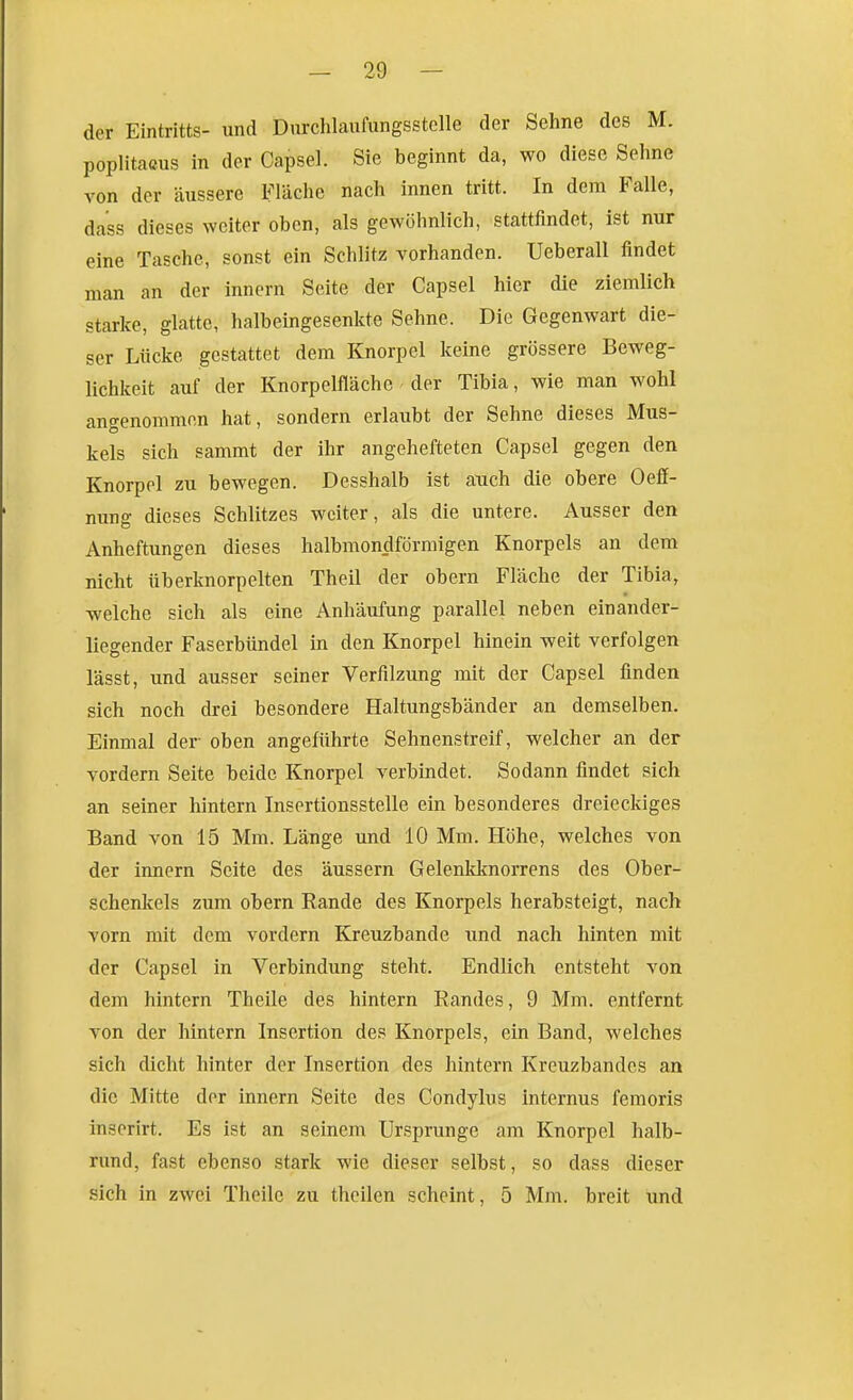 der Eintritts- und Dnrclilaufungsstelle der Sehne des M. poplitacus in der Capsel. Sie beginnt da, wo diese Sehne von der äussere Fläche nach innen tritt. In dem Falle, dass dieses weiter oben, als gewöhnlich, stattfindet, ist nur eine Tasche, sonst ein Schlitz vorhanden. Ueberall findet man an der inncrn Seite der Capsel hier die ziemlich starke, glatte, halbeingesenkte Sehne. Die Gegenwart die- ser Lücke gestattet dem Knorpel keine grössere Beweg- lichkeit auf der Knorpelfläche der Tibia, wie man wohl angenommen hat, sondern erlaubt der Sehne dieses Mus- kels sich sammt der ihr angehefteten Capsel gegen den Knorpel zu bewegen. Desshalb ist auch die obere Oeff- nung dieses Schlitzes weiter, als die untere. Ausser den Anheftungen dieses halbmon_dförmigen Knorpels an dem nicht überknorpelten Theil der obern Fläche der Tibia, welche sich als eine Anhäufung parallel neben einander- liegender Faserbündel in den Knorpel hinein weit verfolgen lässt, und ausser seiner Verfilzung mit der Capsel finden sich noch drei besondere Haltungsbänder an demselben. Einmal der oben angeführte Sehnenstreif, welcher an der vordem Seite beide Knorpel verbindet. Sodann findet sich an seiner hintern Insertionsstelle ein besonderes dreieckiges Band von 15 Mm. Länge und 10 Mm. Höhe, welches von der Innern Seite des äussern Gelenkknorrens des Ober- schenkels zum obern Rande des Knorpels herabsteigt, nach vorn mit dem vordem Kreuzbande und nach hinten mit der Capsel in Verbindung steht. Endlich entsteht von dem hintern Theile des hintern Randes, 9 Mm. entfernt von der hintern Insertion des Knorpels, ein Band, welches sich dicht hinter der Insertion des hintern Kreuzbandes an die Mitte der innern Seite des Condylus internus femoris inserirt. Es ist an seinem Ur.?prunge am Knorpel halb- rund, fast ebenso stark wie dieser selbst, so dass dieser sich in zwei Theile zu theilen scheint, 5 Mm. breit und