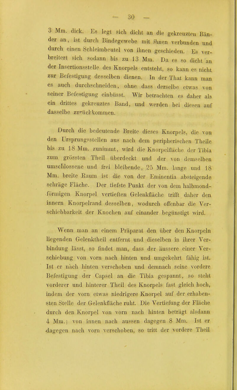 3 Mm. dick. Es legt sich dicht an die gekreuzten Bän- der an, ist durcli Bindegewebe mit ihnen verbunden und durch einen Öchleimboutel von iimcn geschieden. Es ver- breitert sich sodann bis zu 13 Mm. Da es so dicht an der Insertionsstelle des Knorpels entsteht, so kann es nicht zur Befestigung desselben dienen. In der That kann man es auch durchschneiden, ohne dass derselbe etwas von seiner Befestigung cinbüsst. Wir betrachten es daher als ein drittes gekrciuztes Band, und werden bei diesen auf dasselbe zurückkommen. Durch die bedeutende Breite dieses Knorpels, die von den Ursprungsstellcn aus nach dem peripherischen Thcile bis zu 18 Mm. zunimmt, wird die Knorpelüäche der Tibia zum grössten Theil überdeckt und der von demselben umschlossene und frei bleibende, 25 Mm. lange und 18 Mm. breite Raum ist die von der Enünentia absteigende schräge Fläche. Der tiefste Punkt der von dem halbmond- förmigen Knorpel vertieften Gelenkfläche trifft daher den innern Knorpelrand desselben, wodurch offenbar die Ver- schiebbarkeit der Knochen auf einander begünstigt wird. Wenn man an einem Präparat den über den Knorpeln liegenden Gelenktheil entfernt und dieselben in ihrer Ver- bindung lässt, so findet man, dass der äussere einer Ver- schiebung von vorn nach hinten und umgekehrt fähig ist. Ist er nach hinten verschoben und demnach seine vordere Befestigung der Capsel an die Tibia gespannt, so steht vorderer und hinterer Theil des Knorpels fast gleich hoch, indem der vorn etwas niedrigere Knorpel auf der erhaben- sten Stelle der Gelenkfläche ruht. Die Vertiefimg der Fläche durch den Knorpel von vorn nach hinten beträgt alsdann 4 Mm.; von innen nach aussen dagegen 8 Mm. Ist er dagegen nach vorn verschoben, so tritt der vordere Theil