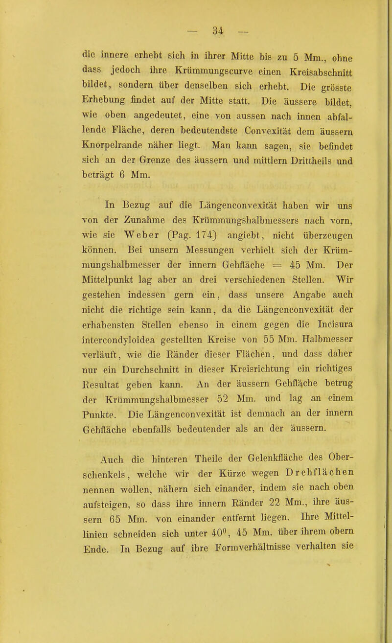 die innere erhebt sich in ihrer Mitte bis zu 5 Mm., ohne dass jedoch ihre Krümmungscurve einen Kreisabschnitt bildet, sondern über denselben sich erhebt. Die grösste Erhebung findet auf der Mitte statt. Die äussere bildet, wie oben angedeutet, eine von aussen nach innen abfal- lende. Fläche, deren bedeutendste Convexität dem äussern Knorpelrande näher liegt. Man kann sagen, sie befindet sich an der Grenze des äussern und mittlem Drittheils und beträgt 6 Mm. In Bezug auf die Längenconvexität haben wir uns von der Zunahme des Krümmungshalbmessers nach vorn, wie sie Weber (Pag. 174) angiebt, nicht überzeugen können. Bei unsern Messungen verhielt sich der Krüm- mungshalbmesser der innern Gehiläche = 45 Mm. Der Mittelpunkt lag aber an drei verschiedenen Stellen. Wir gestehen indessen gern ein, dass unsere Angabe auch nicht die richtige sein kann, da die Längenconvexität der erhabensten Stellen ebenso in einem gegen die Incisura intercondyloidea gestellten Kreise von 55 Mm. Halbmesser verläuft, wie die Ränder dieser Flächen, und dass daher nur ein Durchschnitt in dieser Kreisrichtung ein richtiges Resultat geben kann. An der äussern Gehfläche betrug der Krümmungshalbmesser 52 Mm. und lag an einem Punkte. Die Längenconvexität ist demnach an der innern Gehfläche ebenfalls bedeutender als an der äussern. Auch die hinteren Theile der Gelenkfläche des Ober- schenkels, welche wir der Kürze wegen Drehflächen nennen wollen, nähern sich einander, indem sie nach oben aufsteigen, so dass ihre innern Ränder 22 Mm., ilire äus- sern 65 Mm. von einander entfernt liegen. Ihre Mittel- linien schneiden sich unter 40^, 45 Mm. über ihrem obern Ende. In Bezug auf ihre Formverhältnisse verhalten sie