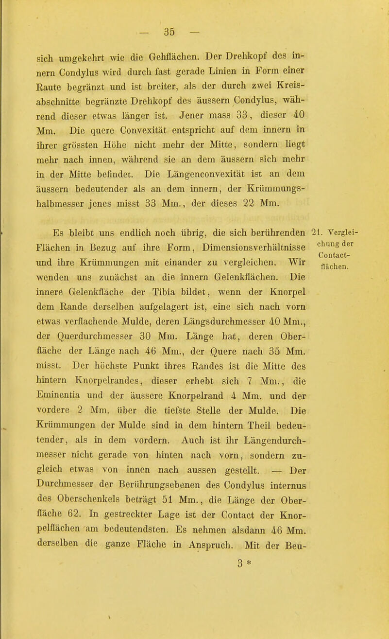 sich umgekehrt wie die Gehflächen. Der Drehkopf des in- nern Condylus wird durch fast gerade Linien in Form einer Raute begränzt und ist breiter, als der durch zwei Kreis- abschnitte begränzte Drehkopf des äussern Condylus, wäh- rend dieser etwas länger ist. Jener mass 33, dieser 40 Mm. Die quere Convexität entspricht auf dem Innern in ihrer grössten Höhe nicht mehr der Mitte, sondern liegt mehr nach innen, während sie an dem äussern sich mehr in der Mitte befindet. Die Längenconvexität ist an dem äussern bedeutender als an dem innern, der Krümmungs- halbmesser jenes misst 33 Mm., der dieses 22 Mm. Es bleibt was endlich noch übrig, die sich berührenden 21. Verglei- Flächen in Bezug auf ihre Form, Dimensionsverhältnisse clingder Contact- und ihre Krümmungen mit einander zu vergleichen. Wir flächen wenden uns zunächst an die innern Gelenkflächen. Die innere Gelenkfläche der Tibia bildet, wenn der Knorpel dem Eande derselben aufgelagert ist, eine sich nach vorn etwas verflachende Mulde, deren Längsdurchmesser 40 Mm., der Querdurchmesser 30 Mm. Länge hat, deren Ober- fläche der Länge nach 46 Mm., der Quere nach 35 Mm. misst. Der höchste Punkt ihres Randes ist die Mitte des hintern Knorpelrandes, dieser erhebt sich 7 Mm., die Eminentia und der äussere Knorpelrand 4 Mm. und der vordere 2 Mm. über die tiefste Stelle der Mulde. Die Krümmungen der Mulde sind in dem hintern Theil bedeu- tender, als in dem vordem. Auch ist ihr Längendurch- messer nicht gerade von hinten nach vorn, sondern zu- gleich etwas von innen nach aussen gestellt. — Der Durchmesser der Berührungsebenen des Condylus internus des Oberschenkels beträgt 51 Mm., die Länge der Ober- fläche 62. In gestreckter Lage ist der Contact der Knor- pelflächen am bedeutendsten. Es nehmen alsdann 46 Mm. derselben die ganze Fläche in Anspruch. Mit der Beu- 3 *