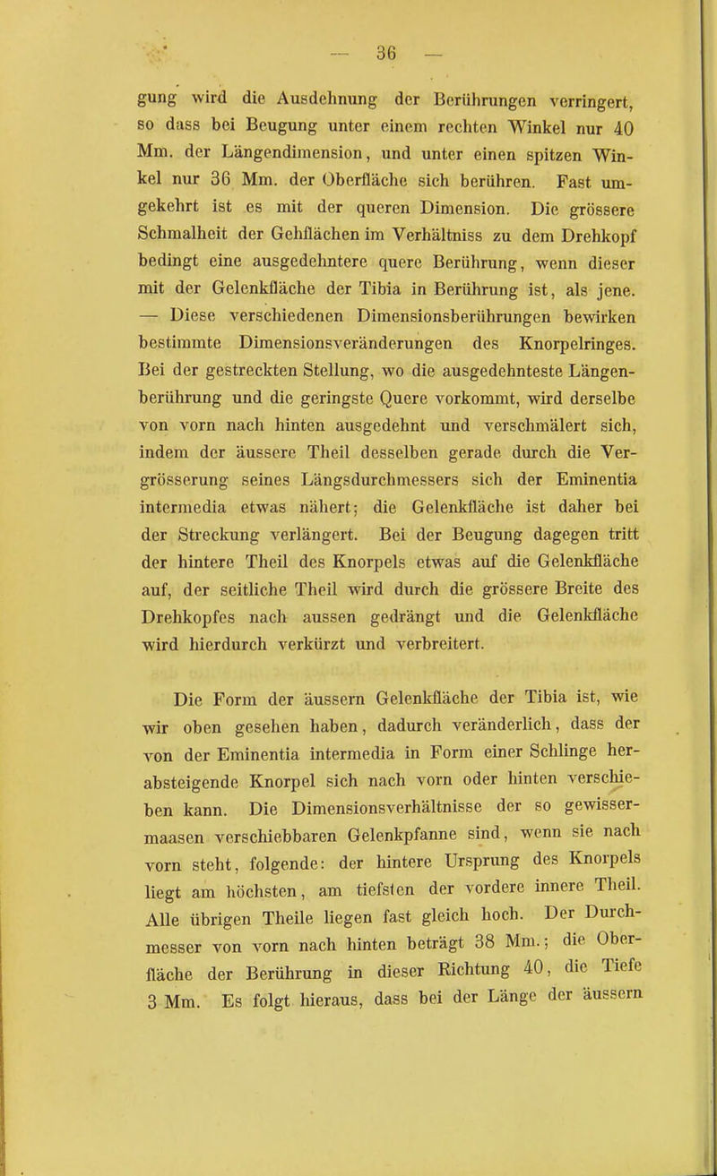 gung wird die Ausdehnung der Berührungen verringert, so dass bei Beugung unter einem rechten Winkel nur 40 Mm. der Längendimension, und unter einen spitzen Win- kel nur 36 Mm. der Oberfläche sich berühren. Fast um- gekehrt ist es mit der queren Dimension. Die grössere Schmalhcit der Gehflächen im Verhältniss zu dem Drehkopf bedingt eine ausgedehntere quere Berührung, wenn dieser mit der Gelenkfläche der Tibia in Berührung ist, als jene. — Diese verschiedenen Dimensionsberührungen bewirken bestimmte Dimensionsveränderungen des Knorpelringes. Bei der gestreckten Stellung, wo die ausgedehnteste Längen- berührung und die geringste Quere vorkommt, wird derselbe von vorn nach hinten ausgedehnt und verschmälert sich, indem der äussere Theil desselben gerade durch die Ver- grösserung seines Längsdurchmessers sich der Eminentia intermedia etwas nähert; die Gelenkfläche ist daher bei der Streckung verlängert. Bei der Beugung dagegen tritt der hintere Theil des Knorpels etwas auf die Gelenkfläche auf, der seitliche Theil wird durch die grössere Breite des Drehkopfes nach aussen gedrängt und die Gelenkfläche wird hierdurch verkürzt und verbreitert. Die Form der äussern Gelenkfläche der Tibia ist, wie wir oben gesehen haben, dadurch veränderlich, dass der von der Eminentia intermedia in Form einer Schlinge her- absteigende Knorpel sich nach vorn oder hinten verscMe- ben kann. Die DimensionsVerhältnisse der so gewisser- maasen verschiebbaren Gelenkpfanne sind, wenn sie nach vorn steht, folgende: der hintere Ursprung des Knorpels liegt am höchsten, am tiefslcn der vordere innere Theil. Alle übrigen Theile liegen fast gleich hoch. Der Durch- messer von vorn nach hinten beträgt 38 Mm.; die Ober- fläche der Berührung in dieser Richtung 40, die Tiefe 3 Mm. Es folgt hieraus, dass bei der Länge der äussern