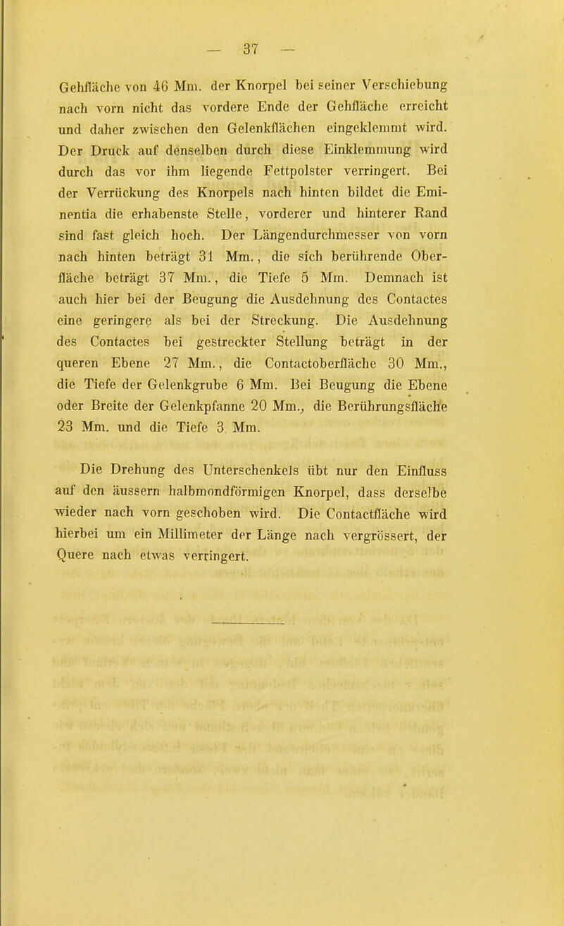 Gehiläche von 46 Mm. der Knorpel bei seiner Verschiebung nach vorn nicht das vordere Ende der Gehfläche erreicht und daher zwischen den Gelenkllächen eingeklemmt wird. Der Druck auf denselben durch diese Einklemmung Avird durch das vor ihm liegende Fettpolster verringert. Bei der Verrückung des Knorpels nach hinten bildet die Emi- nentia die erhabenste Stelle, vorderer und hinterer Rand sind fast gleich hoch. Der Längendurchmesser von vorn nach hinten beträgt 31 Mm., die sich berührende Ober- fläche beträgt 37 Mm., die Tiefe 5 Mm. Demnach ist auch hier bei der Beugung die Ausdehnung des Contactes eine geringere als bei der Streckung. Die Ausdehnung des Contactes bei gestreckter Stellung beträgt in der queren Ebene 27 Mm., die Contactoberfläche 30 Mm., die Tiefe der Gelenkgrube 6 Mm. Bei Beugung die Ebene oder Breite der Gelenkpfanne 20 Mm.^ die Berührungsfläche 23 Mm. und die Tiefe 3 Mm. Die Drehung des Unterschenkels übt nur den Einfluss auf den äussern halbmondförmigen Knorpel, dass derselbe ■wieder nach vorn geschoben wird. Die Contactfläche wird hierbei um ein Millimeter der Länge nach vergrössert, der Quere nach etwas verringert.