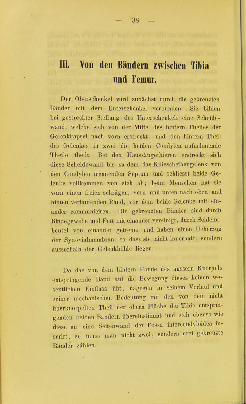 III. Vou den Bändern zwischen Tibia und Femur. Der Oberschenkel wird zunächst durch die gekreuzten Bänder mit dem Unterschenkel verbunden. Sie bilden bei gestreckter Stellung des Unterschenkels eine Scheide- wand, welche sich von der Mitte des hintern Theiles der Gelenkkapsel nach vorn erstreckt, und den hintern Theil des Gelenkes in zwei die beiden Condylen aufnehmende Theile theilt. Bei den Haussäugethieren erstreckt sich diese Scheidewand bis zu dem das Kniescheibengelenk von den Condylen trennenden Septum und schUesst beide Ge- lenke vollkommen von sich ab; beim Menschen hat sie vom einen freien schrägen, vorn und unten nach oben und hinten verlaufenden Rand, vor dem beide Gelenke mit ein- ander communiciren. Die gekreuzten Bänder sind durch Bindegewebe und Fett mit einander vereinigt, durch Schleim- beutel von einander getrennt und haben einen Ueberzug der Synovialmembran, so dass sie nicht innerhalb, sondern ausserhalb der Gelenkhöhle liegen. Da das von dem hintern Rande des äussern Knorpels entspringende Band auf die Bewegung dieses keinen we- sentlichen Einfluss übt, dagegen in seinem Verlauf und seiner mechanischen Bedeutung mit den von dem nicht überknorpelten Theil der obern Fläche der Tibia entsprin- genden beiden Bändern übereinstimmt und sich ebenso wie diese an eine Seitenwand der Fossa intercondyloidea in- serirt, so muss man nicht zwei, sondern drei gekreuzte Bänder zählen.