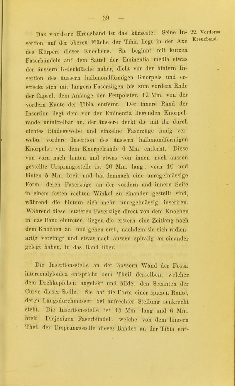 Das vordere Kreuzband ist das kürzeste. Seine In- 22. Vorderes sertion auf der oberen Fläche der Tibia liegt in der Axe Kreuzband, des Körpers dieses Knochens. Sie beginnt mit kurzen Faserbündeln auf dem Sattel der Eminentia media etwas der äussern Gelenklläche näher, dicht vor der hintern In- sertion des äussern halbmondförmigen Knorpels und er- streckt sich mit längern Faserzügen bis zum vordem Ende der Capsel, dem Anfange der Fettpolster, 12 Mm. von der vordem Kante der Tibia entfernt. Der innere Rand der Insertion liegt dem vor der Eminentia liegenden Knorpel- rande unmittelbar an, der äussere deckt die mit ihr durch dichtes Bindegewebe und einzelne Faserzüge innig ver- webte vordere Insertion des äussern halbmondförmigen Knorpels, von dem Knorpelrande 6 Mm. entfernt. Diese von vorn nach hinten und etwas von innen nach aussen gestellte Ursprungsstelle ist 20 Mm. lang, vorn 10 und hinten 5 Mm. breit und hat demnach eine unregelmässige Form, deren Faserzüge an der vordem und Innern Seite in einem festen rechten Winkel zu einander gestellt .«ind, während die hintern sich mehr unrcgeluiässig inseriren. Während diese letzteren Faserzüge direct von dem Knochen in das Band eintreten, liegen die erstem eine Zeitlang noch dem Knochen an, und gehen erst, nachdem sie sich radien- artig vereinigt und etwas nach aussen spiralig an einander gelegt haben, in das Band über. Die Insertionsstelle an der äussern Wand der Fossa intercondyloidea entspricht dem Theil derselben, welcher dem Drehköpfchen angehört und bildet den Secanten der Curve dieser Stelle. Sie hat die Form einer spitzen Raute, deren Längsdurchmesser bei aufrechter Stellung senkrecht steht. Die Insertionsstelle ist 15 Mm. lang und 6 Mm. breit. Diejenigen Faserbündel, welche von dem hintern Theil der Ursprungsstelle dieses ßandes an der Tibia ent-