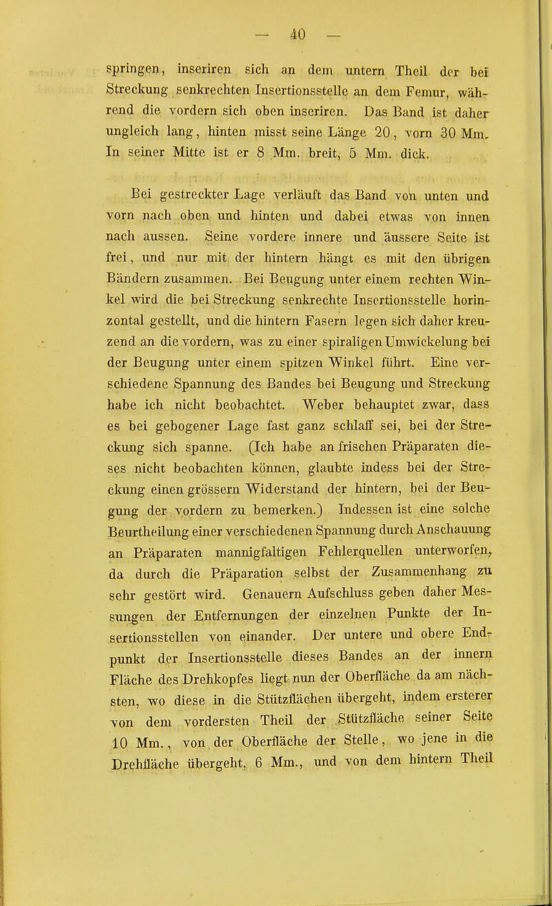 springen, inserircn sich an dem untern Theil der bei Streckung senkrechten Insertionsstellc an dem Femur, wäh- rend die vordem sich oben inserircn. Das Band ist daher ungleich lang, hinten misst seine Länge 20, vorn 30 Mm, In seiner Mitte ist er 8 Mm. breit, 5 Mm. dick. Bei gestreckter Lage verläuft das Band voh unten imd vorn jiach oben und hinten und dabei etwas von innen nach aussen. Seine vordere innere und äussere Seite ist frei, und nur mit der hintern hängt es mit den übrigeiv Bändern zusammen. Bei Beugung unter einem rechten Win- kel wird die bei Streckung senkrechte Inscrtionsstelle horin- zontal gestellt, und die hintern Fasern legen sich daher kreu- zend an die vordem, was zu einer spiraligen Umwickelung bei der Beugung unter einem spitzen Winkel führt. Eine ver- schiedene Spannung des Bandes bei Beugung und Streckung habe ich nicht beobachtet. Weber behauptet zwar, dass es bei gebogener Lage fast ganz schlaff sei, bei der Stre- ckung sich spanne. (Ich habe an frischen Präparaten die- ses nicht beobachten können, glaubte indess bei der Stre- ckung einen grössern Widerstand der hintern, bei der Beu- gung der vordem zu bemerken.) Indessen ist eine solche Beurtheilung einer verschiedenen Spannung durch Anschauung an Präparaten mannigfaltigen Fehlerquellen unterworfen^ da durch die Präparation selbst der Zusammenhang zu sehr gestört wird. Genauem Aufschluss geben daher Mes- sungen der Entfernungen der einzelnen Punkte der In- sertionsstellen von einander. Der untere und obere Endr punkt der Inscrtionsstelle dieses Bandes an der innern Fläche des Drehkopfes liegt nun der Oberfläche da am näch- sten, wo diese in die Stützflächen übergeht, indem ersterer von dem vordersten Theil der Stützfläche seiner Seite 10 Mm., von der Oberfläche der Stelle, wo jene in die Drehfläche übergeht, 6 Mm., und von dem hintern Theil