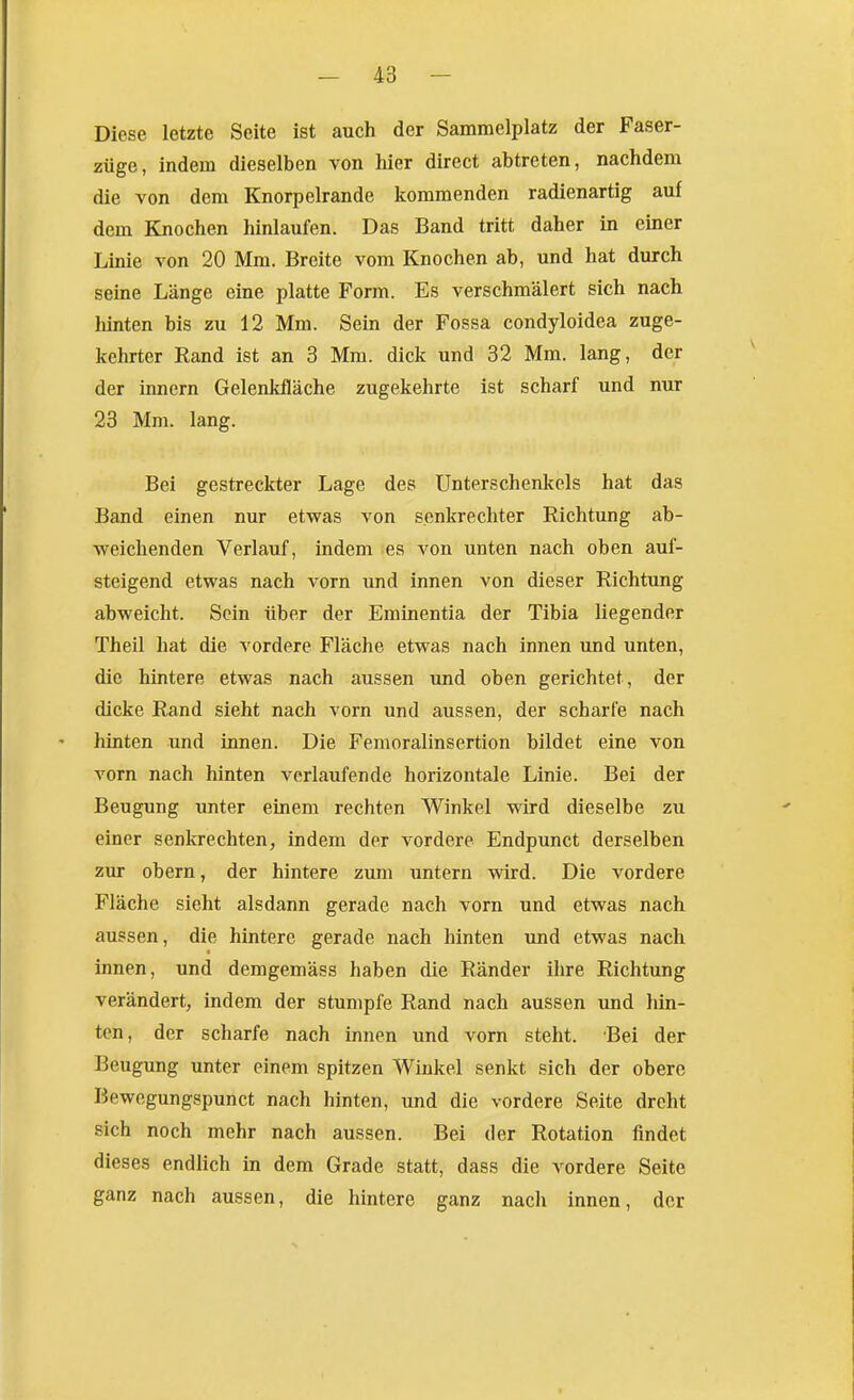 Diese letzte Seite ist auch der Sammelplatz der Faser- züge, indem dieselben von hier direct abtreten, nachdem die von dem Knorpelrande kommenden radienartig auf dem Knochen hinlaufen. Das Band tritt daher in einer Linie von 20 Mm. Breite vom Knochen ab, und hat durch seine Länge eine platte Form. Es verschmälert sich nach hinten bis zu 12 Mm. Sein der Fossa condyloidea zuge- kehrter Rand ist an 3 Mm. dick und 32 Mm. lang, der der innern Gelenkfläche zugekehrte ist scharf und nur 23 Mm. lang. Bei gestreckter Lage des Unterschenkels hat das Band einen nur etwas von senkrechter Richtung ab- weichenden Verlauf, indem es von unten nach oben auf- steigend etwas nach vorn und innen von dieser Richtung abweicht. Sein über der Eminentia der Tibia liegender Theil hat die vordere Fläche etwas nach innen und unten, die hintere etwas nach aussen und oben gerichtet, der dicke Rand sieht nach vorn und aussen, der scharfe nach hinten und innen. Die Femoralinsertion bildet eine von vorn nach hinten verlaufende horizontale Linie. Bei der Beugung unter einem rechten Winkel wird dieselbe zu einer senkrechten, indem der vordere Endpunct derselben zur obern, der hintere zum untern wird. Die vordere Fläche sieht alsdann gerade nach vorn und etwas nach aussen, die hintere gerade nach hinten und etwas nach innen, und demgemäss haben die Ränder ihre Richtung verändert, indem der stumpfe Rand nach aussen und hin- ten, der scharfe nach innen und vorn steht. Bei der Beugung unter einem spitzen Winkel senkt sich der obere Bewegungspunct nach hinten, und die vordere Seite dreht sich noch mehr nach aussen. Bei der Rotation findet dieses endlich in dem Grade statt, dass die vordere Seite ganz nach aussen, die hintere ganz nach innen, der