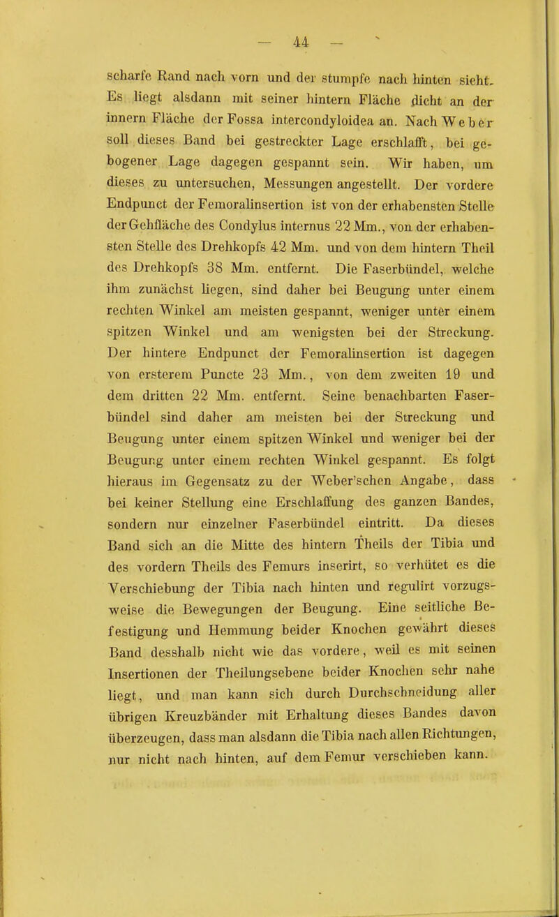 scharfe Rand nach vorn und der stumpfe nach hinten sieht. Es liegt alsdann mit seiner hintern Fläche dicht an der innern Fläche der Fossa intercondyloidea an. Nach Weber soll dieses Band bei gestreckter Lage erschlafft, bei ge- bogener Lage dagegen gespannt sein. Wir haben, um dieses zu untersuchen, Messungen angestellt. Der vordere Endpunct der Femoralinsertion ist von der erhabensten Stelle der Gehfläche des Condylus internus 22 Mm., von der erhaben- sten Stelle des Drehkopfs 42 Mm. und von dem hintern Theil des Drehkopfs 38 Mm. entfernt. Die Faserbündel, welche ihm zunächst liegen, sind daher bei Beugung unter einem rechten Winkel am meisten gespannt, weniger unter einem spitzen Winkel und am wenigsten bei der Streckung. Der hintere Endpunct der Femoralinsertion ist dagegen von ersterem Puncte 23 Mm., von dem zweiten 19 und dem dritten 22 Mm. entfernt. Seine benachbarten Faser- bündel sind daher am meisten bei der Streckung und Beugung unter einem spitzen Winkel und weniger bei der Beugung unter einem rechten Winkel gespannt. Es folgt hieraus im Gegensatz zu der Weber'schen Angabe, dass bei keiner Stellung eine Erschlaffung des ganzen Bandes, sondern nur einzelner Faserbündel eintritt. Da dieses Band sich an die Mitte des hintern Theils der Tibia und des vordem Theils des Femurs inserirt, so verhütet es die Verschiebung der Tibia nach hinten und regulirt vorzugs- weise die Bewegungen der Beugung. Eine seitliche Be- festigung und Hemnning beider Knochen gewährt dieses Band desshalb nicht wie das vordere, weil es mit seinen Insertionen der Theilungsebene beider Knochen sehr nahe liegt, und man kann sich durch Durchschneidung aller übrigen Kreuzbänder mit Erhaltung dieses Bandes davon überzeugen, dass man alsdann die Tibia nach allen Richtungen, nur nicht nach hinten, auf dem Femur verschieben kann.