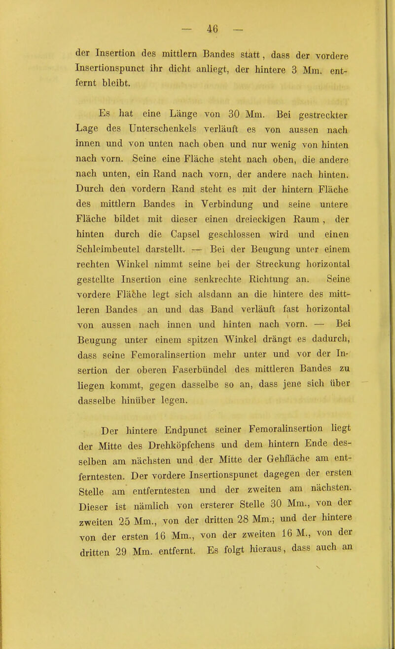 der Insertion des mittlem Bandes statt, dass der vordere Insertionspunct ihr dicht anliegt, der hintere 3 Mm. ent- fernt bleibt. Es hat eine Länge von 30 Mm. Bei gestreckter Lage des Unterschenkels verläuft es von aussen nach innen und von unten nach oben und nur wenig von hinten nach vorn. Seine eine Fläche steht nach oben, die andere nach unten, ein Rand nach vorn, der andere nach hinten. Durch den vordem Rand steht es mit der hintern Fläche des mittlem Bandes in Verbindung und seine untere Fläche bildet mit dieser einen dreieckigen Raum, der hinten durch die Capsel geschlossen wird imd einen Schloimbeutel darstellt. — Bei der Beugung unter einem rechten Winkel nimmt seine bei der Streckung horizontal gestellte Insertion eine senkrechte Richtung an. Seine vordere Fläthe legt sich alsdann an die hintere des mitt- leren Bandes an und das Band verläuft fast horizontal von aussen nach innen und hinten nach vorn. — Bei Beugung imter einem spitzen Winkel drängt es dadurch, dass seine Femoralinsertion mehr unter und vor der In- sertion der oberen Faserbiindel des mittleren Bandes zu liegen kommt, gegen dasselbe so an, dass jene sich über dasselbe lünüber legen. Der hintere Endpunct seiner Femoralinsertion liegt der Mitte des Drehköpfchens und dem hintern Ende des- selben am nächsten und der Mitte der Gehfläche am ent- ferntesten. Der vordere Insertionspunct dagegen der ersten Stelle am entferntesten und der zweiten am nächsten. Dieser ist nämlich von ersterer Stelle 30 Mm., von der zweiten 25 Mm., von der dritten 28 Mm.; und der hintere von der ersten 16 Mm., von der zweiten 16 M., von der dritten 29 Mm. entfernt. Es folgt hieraus, dass auch an