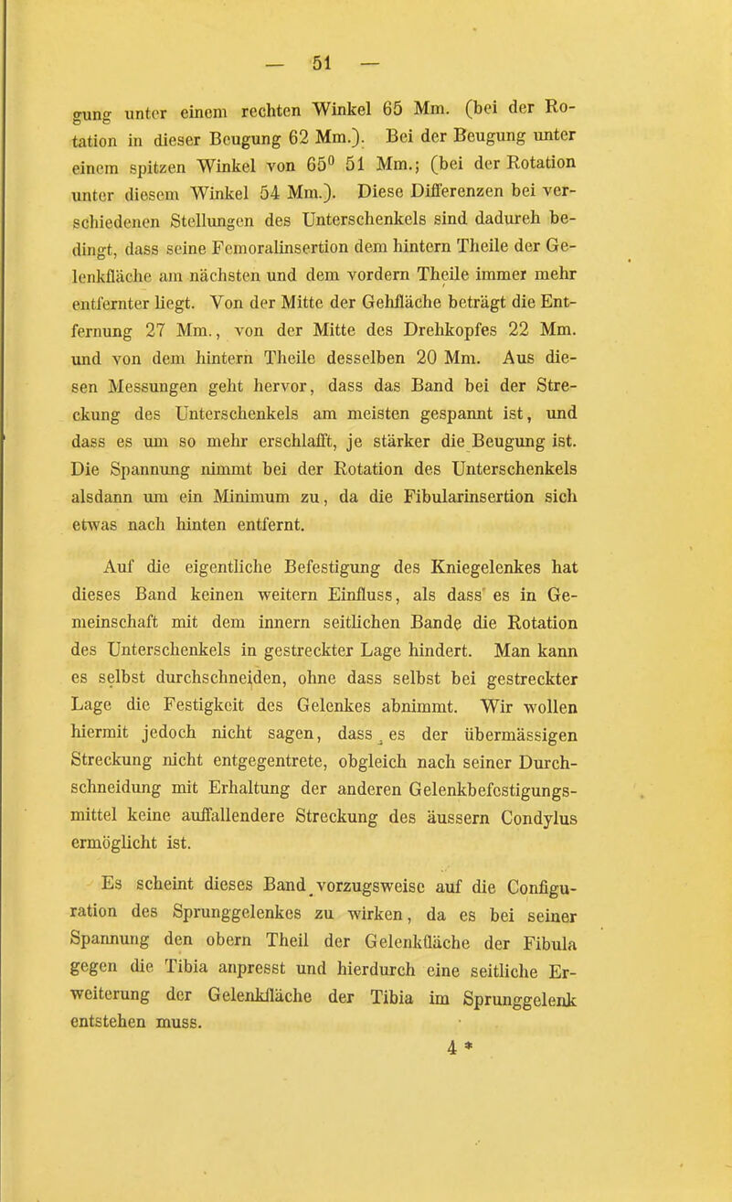 auno' xintor einem rechten Winkel 65 Mm. (bei der Ro- tation in dieser Beugung 62 Mm.): Bei der Beugung unter einem spitzen Winkel von 65° 51 Mm.; (bei der Rotation unter diesem Winkel 54 Mm.). Diese Differenzen bei ver- schiedenen Stellungen des Unterschenkels sind dadurch be- dingt, dass seine Femoralinsertion dem hintern Theile der Ge- lenkfläche am nächsten und dem vordem Theile immer mehr entfernter Hegt. Von der Mitte der Gehfläche beträgt die Ent- fernung 27 Mm., von der Mitte des Drehkopfes 22 Mm. und von dem hintern Theile desselben 20 Mm. Aus die- sen Messungen geht hervor, dass das Band bei der Stre- ckung des Unterschenkels am meisten gespannt ist, und dass es um so mehr erschlafft, je stärker die Beugung ist. Die Spannung nimmt bei der Rotation des Unterschenkels alsdann um ein Minimum zu, da die Fibularinsertion sich etwas nach hinten entfernt. Auf die eigentliche Befestigung des Kniegelenkes hat dieses Band keinen weitern Einfluss, als dass' es in Ge- meinschaft mit dem innern seitlichen Bande die Rotation des Unterschenkels in gestreckter Lage hindert. Man kann es selbst durchschneiden, ohne dass selbst bei gestreckter Lage die Festigkeit des Gelenkes abnimmt. Wir wollen hiermit jedoch nicht sagen, dass ^ es der übermässigen Streckung nicht entgegentrete, obgleich nach seiner Durch- schneidung mit Erhaltung der anderen Gelenkbefcstigungs- mittel keine auffallendere Streckung des äussern Condylus ermöglicht ist. Es scheint dieses Band vorzugsweise auf die Configu- ration des Sprunggelenkes zu wirken, da es bei seiner Spannung den obern Theil der Gelenkfläche der Fibula gegen die Tibia anpresst und hierdurch eine seitliche Er- weiterung der Gelenkfläche der Tibia im Sprunggelenk entstehen muss. 4 *