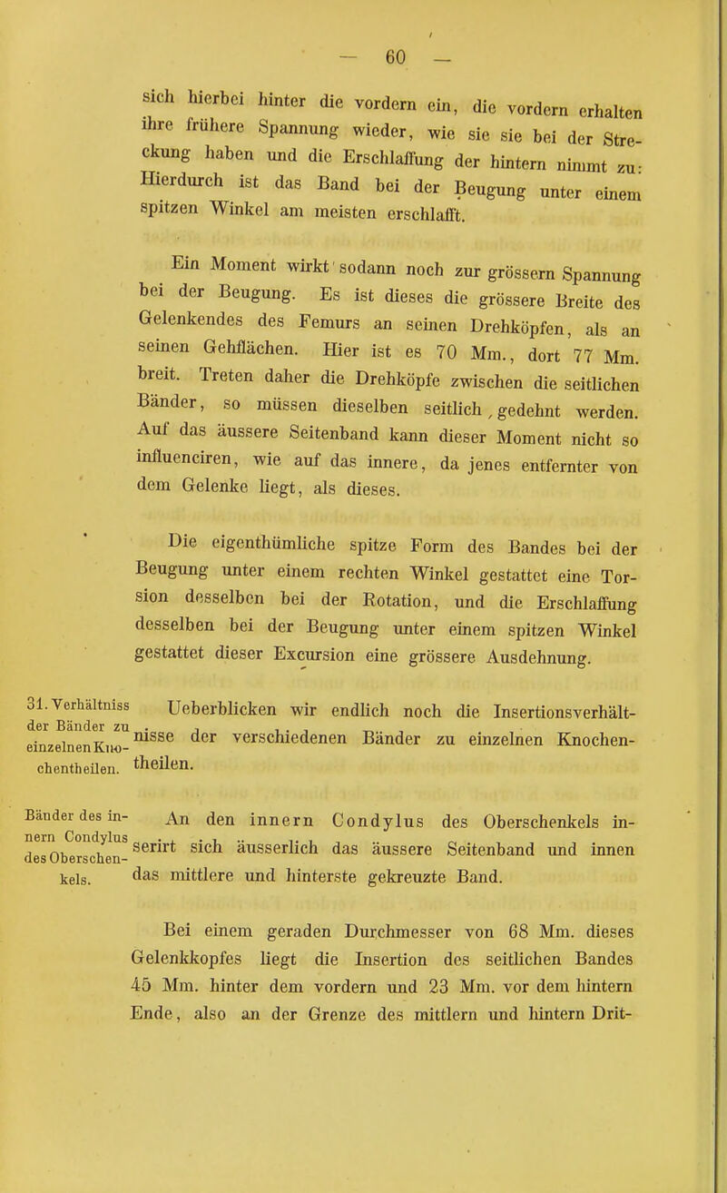 / - 60 - sich hierbei hinter die vordem ein, die vordem erhalten Ihre frühere Spannung wieder, wie sie sie bei der Stre ckung haben und die Erschlaffung der hintern nimmt zu- IDerdureh ist das Band bei der Beugung unter einem spitzen Winkel am meisten erschlafft. Ein Moment wirkt sodann noch zur grossem Spannung bei der Beugung. Es ist dieses die grössere Breite des Gelenkendes des Femurs an seinen Drehköpfen, als an seinen Gehflächen. Hier ist es 70 Mm., dort 77 Mm. breit. Treten daher die Drehköpfe zwischen die seitlichen Bänder, so müssen dieselben seitlich, gedehnt werden. Auf das äussere Seitenband kann dieser Moment nicht so influenciren, wie auf das innere, da jenes entfernter von dem Gelenke liegt, als dieses. Die eigenthümliche spitze Form des Bandes bei der Beugung unter einem rechten Winkel gestattet eine Tor- sion desselben bei der Rotation, und die Erschlaffung desselben bei der Beugung unter einem spitzen Winkel gestattet dieser Excursion eine grössere Ausdehnung. Sl.Verhältniss Ueberblicken wir endlich noch die Insertionsverhält- der Bänder zu . , i . , , einzelnenKuo-^ verschiedenen Bander zu einzelnen Knochen- chentheUen. theüen. Bänder des in- An den Innern Condylus des Oberschenkels In- nern Condylus • j. • i .. , ^ des Oberschen-^ ausserlich das äussere Seitenband und innen kels. mittlere und hinterste gekreuzte Band. Bei einem geraden Durchmesser von 68 Mm. dieses Gelenkkopfes liegt die Insertion des seitlichen Bandes 45 Mm. hinter dem vordem und 23 Mm. vor dem lüntern Ende, also an der Grenze des mittlem und hintern Drit-