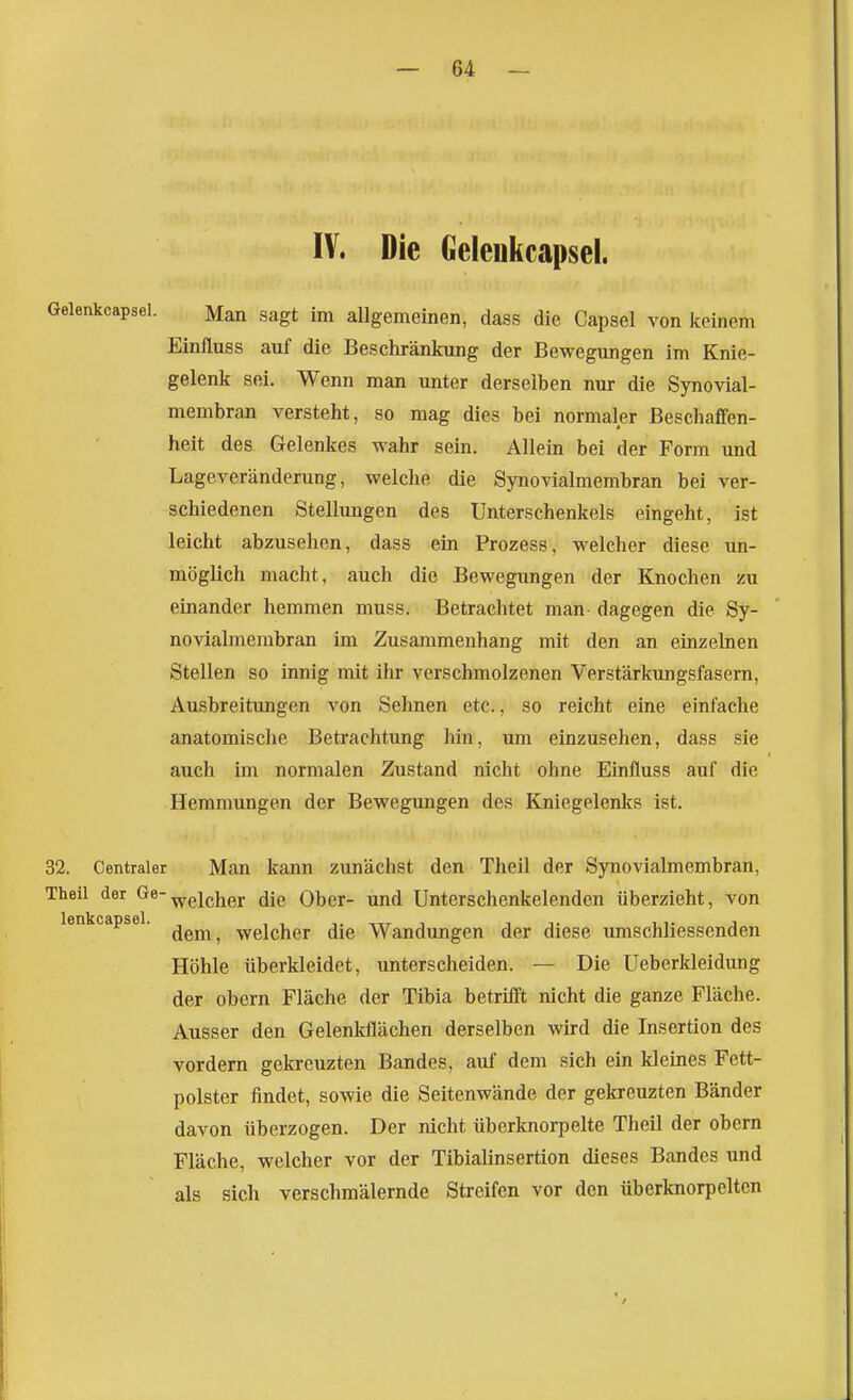 IV. Die Geleukcapsel. Gelenkcapsel. Man sagt im allgemeinen, dass die Capsel von keinem Einfluss auf die Beschränkung der Bewegungen im Knie- gelenk sei. Wenn man unter derselben nur die Synovial- membran versteht, so mag dies bei normaler Beschaffen- heit des Gelenkes wahr sein. Allein bei der Form und Lageveränderung, welche die Synovialmembran bei ver- schiedenen Stellungen des Unterschenkels eingeht, ist leicht abzusehen, dass ein Prozess, welcher diese un- möglich macht, auch die Bewegungen der Knochen zu einander hemmen muss. Betrachtet man dagegen die Sy- novialmembran im Zusammenhang mit den an einzelnen Stellen so innig mit ihr verschmolzenen Verstärkungsfasem, Ausbreitimgen von Sehnen etc., so reicht eine einfache anatomische Betrachtung hin, um einzusehen, dass sie auch im normalen Zustand nicht ohne Einfluss auf die Hemmungen der Bewegungen des Kniegelenks ist. 32. Centraler Man kann zunächst den Theil der Synovialmembran, Theil der öe-^gj^j^gj. Ober- und Unterschenkelenden überzieht, von lenkcapsel. ^^^^ welcher die Wandungen der diese umschliessenden Höhle überkleidet, unterscheiden. — Die Ueberkleidung der obern Fläche der Tibia betrifft nicht die ganze Fläche. Ausser den Gelenkflächen derselben wird die Insertion des vordem gekreuzten Bandes, auf dem sich ein kleines Fett- polster findet, sowie die Seitenwände der gekreuzten Bänder davon überzogen. Der nicht überknorpelte Theil der obern Fläche, welcher vor der Tibialinsertion dieses Bandes und als sich verschmälernde Streifen vor den überknorpelten