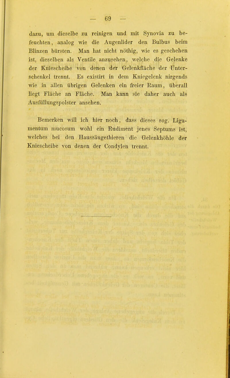 dazu, um dieselbe zu reinigen und mit Synovia zu be- feuchten, analog wie die Augenlider den Bulbus beim Blinzen bürsten. Man hat nicht nöthig, wie es geschehen ist, dieselben als Ventile anzusehen, welche die Geleake der Kniescheibe von denen der Gelenkfläche der Unter- schenkel trennt. Es existirt in dem Kniegelenk nirgends wie in allen übrigen Gelenken ein freier Raum, überall liegt Fläche an Fläche. Man kann sie daher auch als Ausfüllungspolster ansehen. Bemerken will ich hier noch, dass dieses sog. Liga- mentum mucosum wohl ein Rudiment jenes Septums ist, welches bei den Haussäugethieren die Gelenkhöhle der Kniescheibe von denen der Condylen trennt.