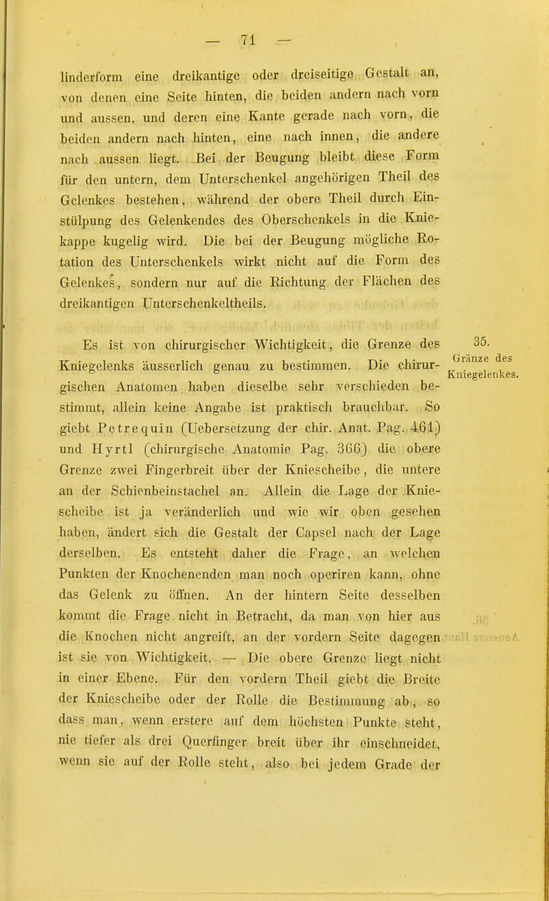 linderform eine dreikantige oder dreiseitige Gestalt an, von denen eine Seite hinten, die beiden andern nach vorn und aussen, und deren eine Kante gerade nach vorn, die beiden andern nach hinten, eine nach innen, die andere nach aussen liegt. Bei der Beugung bleibt diese Form für den untern, dem Unterschenkel angehörigen Theil des Gelenkes bestehen, während der obere Theil durch Ein- stülpung des Gelenkendes des Oberschenkels in die Knie- kappe kugelig wird. Die bei der Beugung mögliche Ro- tation des Unterschenkels wirkt nicht auf die Form des Gelenkes, sondern nur auf die Richtung der Flächen des dreikantigen Unterschenkeltheils. Es ist von chirurgischer Wichtigkeit, die Grenze des 35. Kniegelenks äusserlich genau zu bestimmen. Die chirur- ° ° Kmegeleiikes. gischen Anatomen haben dieselbe sehr verschieden be- stimmt, allein keine Angabe ist praktisch brauchbar. So giebt Petrequin (Uebersetzung der chir. Anat. Pag.,461^ und Hyrtl (chirurgische Anatomie Pag. 366) die obere Grenze zwei Fingerbreit über der Kniescheibe, die untere an der Schienbeinstachel an. Allein die Lage der Knie- scheibe ist ja veränderlich und wie wir oben gesehen haben, ändert sich die Gestalt der Capsel nach der Lage derselben. Es entsteht daher die Frage, an welchen Punkten der Knochenenden man noch operiren kann, ohne das Gelenk zu öifnen. An der hintern Seite desselben kommt die Frage , nicht in Betracht, da man von hier aus die Knochen nicht angreift, an der vordem Seite dagegen . ' ist sie von Wichtigkeit. — Die obere Grenze liegt nicht in einer Ebene. Für den vordem Theil giebt die Breite der Kniescheibe oder der Rolle die Bestimmung ab , so dass man, wenn erstere auf dem höchsten Punkte steht, nie tiefer als drei Querfmger breit über ihr einschneidet, wenn sie auf der Rolle steht, also bei jedem Grade der