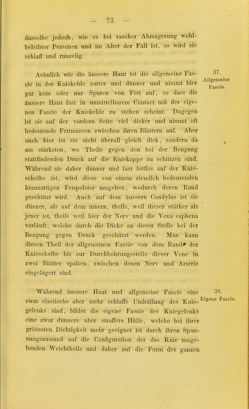 dasselbe jedoch, -wie es bei rascher Abmagerung wohl- beleibter Personen und im Alter der Fall ist, so wird sie schlalT und runzelig. Aehnlich wie die äussere Haut ist die allgemeine Fas- 37. cie in der Kniekehle zarter und dünner und nimmt hier gar kein oder nur Spuren von Fett auf, so dass die äussere Haut fast in unmittelbarem Contact mit der eige- nen Fascie der Kniekehle zu stehen scheint. Dagegen ist sie auf der vordem Seite viel dicker und nimmt oft bedeutende Fettmassen zwischen ihren Blättern auf. Aber auch hier ist sie nicht überall gleich dick, sondern da ^ am stärksten, wo Theile gegen den bei der Beugung stattfindenden Druck auf die Kniekappe zu schützen sind. Während sie daher dünner und fast fettlos auf der Knie- scheibe ist, wird diese von einem ziemlich bedeutenden kranzartigen Fettpolster umgeben, wodurch deren Rand geschützt wird. Auch auf dem äussern Condylus ist sie dünner, als auf dem Innern, theils, weil dieser stärker als jener ist^ theils weil hier der Nerv und die Vena saphena verläuft, welche durch die Dicke an dieser Stelle bei der Beugung gegen Druck geschützt werden. Man kann diesen Theil der allgemeinen Fascie von dem Rand* der Knieschelbe bis zur Durchbohrungsstelle dieser Vene in zwei Blätter spalten, zwischen denen Nerv und Arterie eingelagert sind. Während äussere Haut und allgemeine Fascie eine 38. zwar elastische aber mehr schlaffe Umhüllung des Knie- -^'^^^ gelenks sind, bildet die eigene Fascie des Kniegelenks eine zwar dünnere aber straffere Hülle, welche bei ihrer grösseren Dichtigkeit mehr geeignet ist durch ihren Span- nungszustand auf die Configuration der das Knie umge- benden Weichtheile und daher auf die Form des ganzen