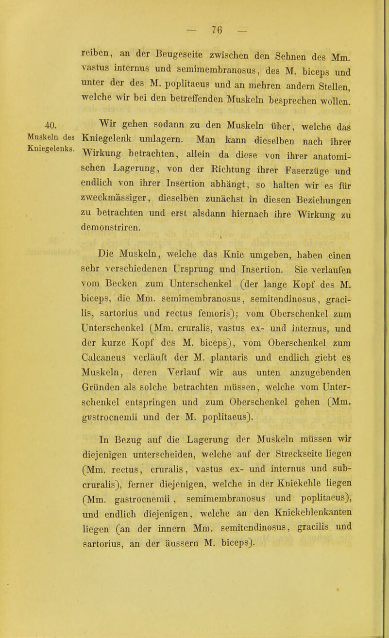 roiben, an der Bcugescite zwischen den Sehnen des Mm. vastus internus und semimembranosus, des M. biceps und unter der des M. poplitaeus und an mehren andern Stellen, welche wir bei den betreflcnden Muskeln besprechen wollen. 40. Wir gehen sodann zu den Muskeln über, welche das Muskeln des Kniegelenlf umlagern. Man kann dieselben nach ihrer Kniegelenks. -yY^irijuj^g betrachten, allein da diese von ihrer anatomi- schen Lagerung, von der Richtung ihrer Faserzüge und endlich von ihrer Insertion abhängt, so halten wir es für zweckmässiger, dieselben zunächst in diesen Beziehungen zu betrachten und erst alsdann hiernach ihre Wirkung zu demonstriren. Die Muskeln, welche das Knie umgeben, haben einen sehr verschiedenen Ursprung und Insertion. Sie verlaufen vom Becken zum Unterschenkel (der lange Kopf des M. biceps, die Mm. semimembranosus, semitendinosus, graci- lis, sartorius und rectus femoris); vom Oberschenkel zum Unterschenkel (Mm. cruralis, rastus ex- und internus, und der kurze Kopf des M. biceps), vom Oberschenkel zum Calcaneus verläuft der M. plantaris und endlich giebt es Muskeln, deren Verlauf wir aus unten anzugebenden Gründen als solche betrachten müssen, welche vom Unter- schenkel entspringen und zum Oberschenkel gehen (Mm. gvstrocnemii und der M. poplitaeus). In Bezug auf die Lagerung der Muskeln müssen wir diejenigen unterscheiden, welche auf der Streckseite liegen (Mm. rectus, cruralis, vastus ex- und internus und sub- cruralis), ferner diejenigen, welche in der Kniekehle liegen (Mm. gastrocnemii , semimembranosus und poplitaeus), und endlich diejenigen, welche an den Kniekehlenkanten liegen (an der Innern Mm. semitendinosus, gracilis imd sartorius, an der äussern M. biceps).