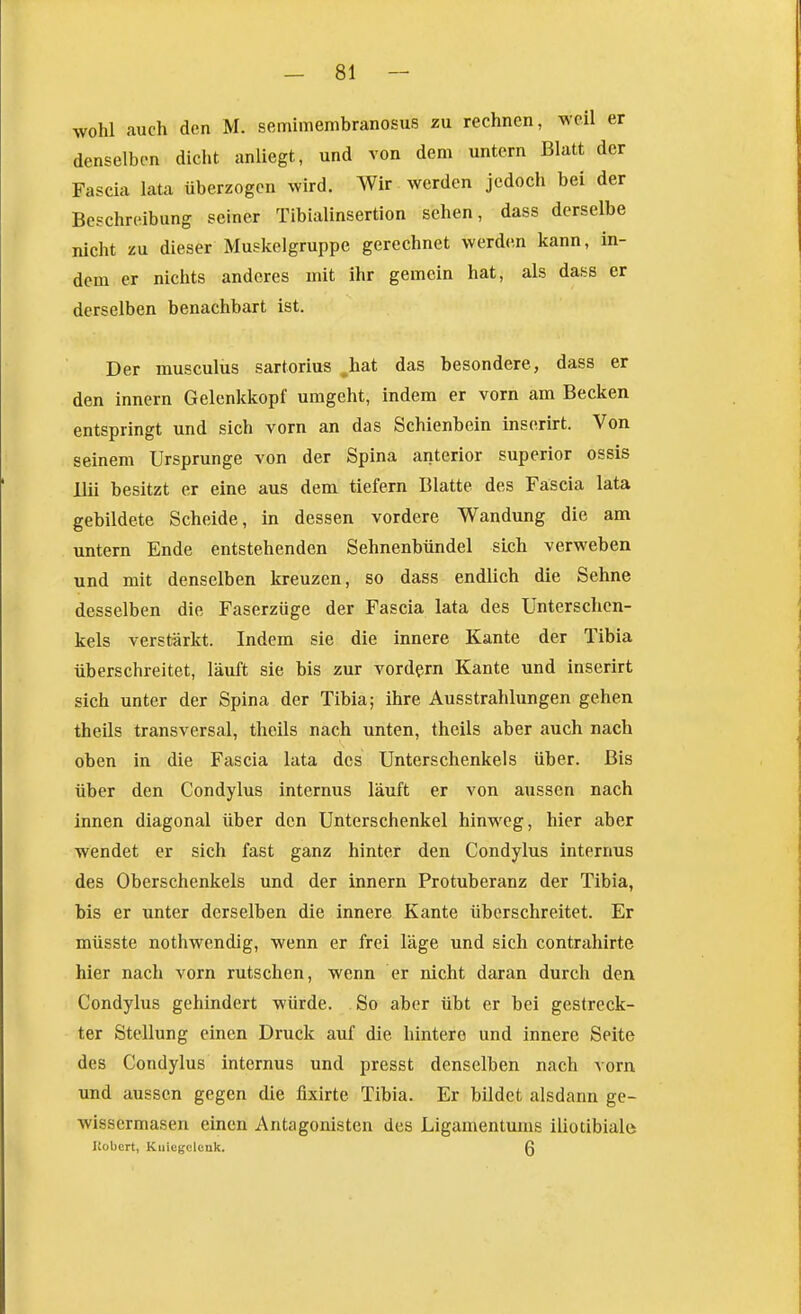wohl auch den M. semimembranosus zu rechnen, weil er denselben dicht anliegt, und von dem untern Blatt der Fascia lata überzogen wird. Wir werden jedoch bei der Beschreibung seiner Tibialinsertion sehen, dass derselbe nicht zu dieser Muskelgruppe gerechnet werden kann, in- dem er nichts anderes mit ihr gemein hat, als dass er derselben benachbart ist. Der musculus sartorius hat das besondere, dass er den Innern Gelenkkopf umgeht, indem er vorn am Becken entspringt und sich vorn an das Schienbein inserirt. Von seinem Ursprünge von der Spina anterior superior ossis llii besitzt er eine aus dem tiefern Blatte des Fäscia lata gebildete Scheide, in dessen vordere Wandung die am untern Ende entstehenden Sehnenbündel sich verweben und mit denselben kreuzen, so dass endlich die Sehne desselben die Faserzüge der Fascia lata des Unterschen- kels verstärkt. Indem sie die innere Kante der Tibia überschreitet, läuft sie bis zur vordem Kante und inserirt sich unter der Spina der Tibia; ihre Ausstrahlungen gehen theils transversal, theils nach unten, theils aber auch nach oben in die Fascia lata des Unterschenkels über. Bis über den Condylus internus läuft er von aussen nach innen diagonal über den Unterschenkel hinweg, hier aber wendet er sich fast ganz hinter den Condylus internus des Oberschenkels und der Innern Protuberanz der Tibia, bis er unter derselben die innere Kante überschreitet. Er müsste nothwendig, wenn er frei läge und sich contrahirte hier nach vorn rutschen, wenn er nicht daran durch den Condylus gehindert würde. So aber übt er bei gestreck- ter Stellung einen Druck auf die hintere und innere Seite des Condylus internus und presst denselben nach vorn und aussen gegen die fixirte Tibia. Er bildet alsdann ge- wissermasen einen Antagonisten des Ligamentums iliotibiale Kobert, Kniegelenk. Q