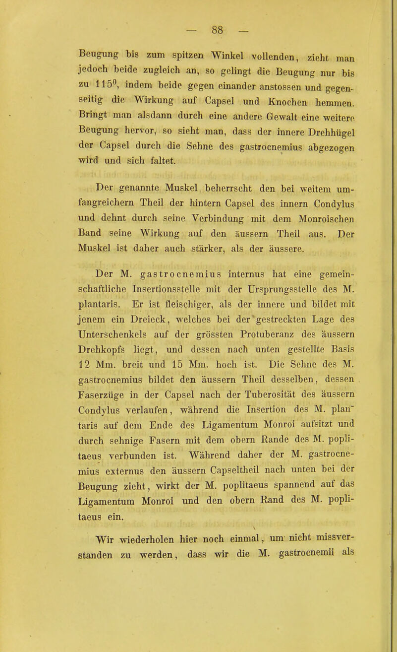 Beugung bis zum spitzen Winkel vollenden, zieht man jedoch beide zugleich an, so gelingt die Beugung nur bis zu 115°, indem beide gegen einander anstossen und gegen- seitig die Wirkung auf Capsel und Knochen hemmen. Bringt man alsdann durch eine andere Gewalt eine weitere Beugung hervor, so sieht man, dass der innere Drohhügel der Capsel durch die Sehne des gastrocnemius abgezogen wird und sich faltet. Der genannte Muskel beherrscht den bei weitem um- fangreichern Theil der hintern Capsel des innern Condylus und dehnt durch seine Verbindung mit dem Monroischen Band seine Wirkung auf den äussern Theil aus. Der Muskel ist daher auch stärker, als der äussere. Der M. gastrocnemius internus hat eine gemein- schaftliche Insertionsstelle mit der Ursprungsstelle des M. plantaris. Er ist fleischiger, als der innere und bildet mit jenem ein Dreieck, welches bei der'gestreckten Lage des Unterschenkels auf der grössten Protuberanz des äussern Drehkopfs liegt, und dessen nach unten gestellte Basis 12 Mm. breit und 15 Mm. hoch ist. Die Sehne des M. gastrocnremius bildet den äussern Theil desselben, dessen Faserzüge in der Capsel nach der Tuberosität des äussern Condylus verlaufen, während die Insertion des M. plan' taris auf dem Ende des Ligamentum Monroi aufsitzt und durch sehnige Fasern mit dem obern Rande des M. popli- taeus verbunden ist. Während daher der M. gastrocne- mius externus den äussern Capseltheil nach unten bei der Beugung zieht, wirkt der M. poplitaeus spannend auf das Ligamentum Monroi und den obern Rand des M. popli- taeus ein. Wir wiederholen hier noch einmal, um nicht missver- standen zu werden, dass wir die M. gastrocnemii als