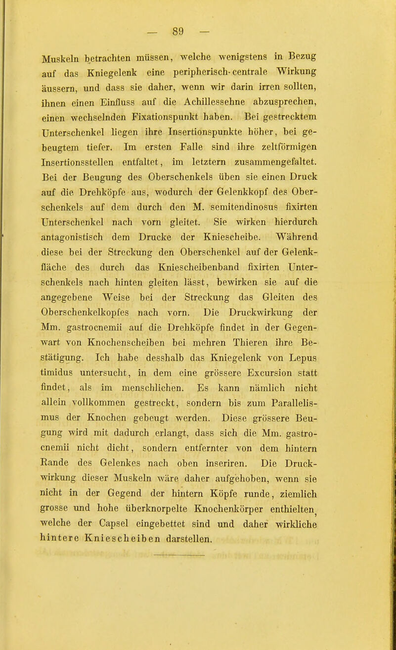 Muskeln betrachten müssen, welche wenigstens in Bezug auf das Kniegelenk eine peripherisch-centrale Wirkung äussern, und dass sie daher, wenn wir darin irren sollten, ihnen einen Einiluss auf die Achillessehne abzusprechen, einen wechselnden Fixationspunkt haben. Bei gestrecktem Unterschenkel liegen ihre Insertionspunkte höher, bei ge- beugtem tiefer. Im ersten Falle sind ihre zeltförmigen Insertionsstellen entfaltet, im letztern zusammengefaltet. Bei der Beugung des Oberschenkels üben sie einen Druck auf die Drehköpfe aus, wodurch der Gelenkkopf des Ober- schenkels auf dem durch den M. semitendinosus fixirten Unterschenkel nach vorn gleitet. Sie wirken hierdurch antagonistisch dem Drucke der Kniescheibe. Während diese bei der Streckung den Oberschenkel auf der Gelenk- fläche des durch das Kniescheibenband fixirten Unter- schenkels nach hinten gleiten lässt, bewirken sie auf die angegebene Weise bei der Streckung das Gleiten des Oberschenkelkopfes nach vorn. Die Druckwirkung der Mm. gastrocnemii auf die Drehköpfe findet in der Gegen- wart von Knochenscheiben bei mehren Thieren ihre Be- stätigung. Ich habe desshalb das Kniegelenk von Lepus timidus untersucht, in dem eine grössere Excursion statt findet, als im menschlichen. Es kann nämlich nicht allein vollkommen gestreckt, sondern bis zum Parallelis- mus der Knochen gebeugt werden. Diese grössere Beu- gung wird mit dadurch erlangt, dass sich die Mm. gastro- cnemii nicht dicht, sondern entfernter von dem hintern Rande des Gelenkes nach oben inseriren. Die Druck- wirkung dieser Muskeln wäre daher aufgehoben, wenn sie nicht in der Gegend der hintern Köpfe runde, ziemlich grosse und hohe überknorpelte Knochenkörper enthielten^ welche der Capsel eingebettet sind und daher wirkliche hintere Kniescheiben darstellen.