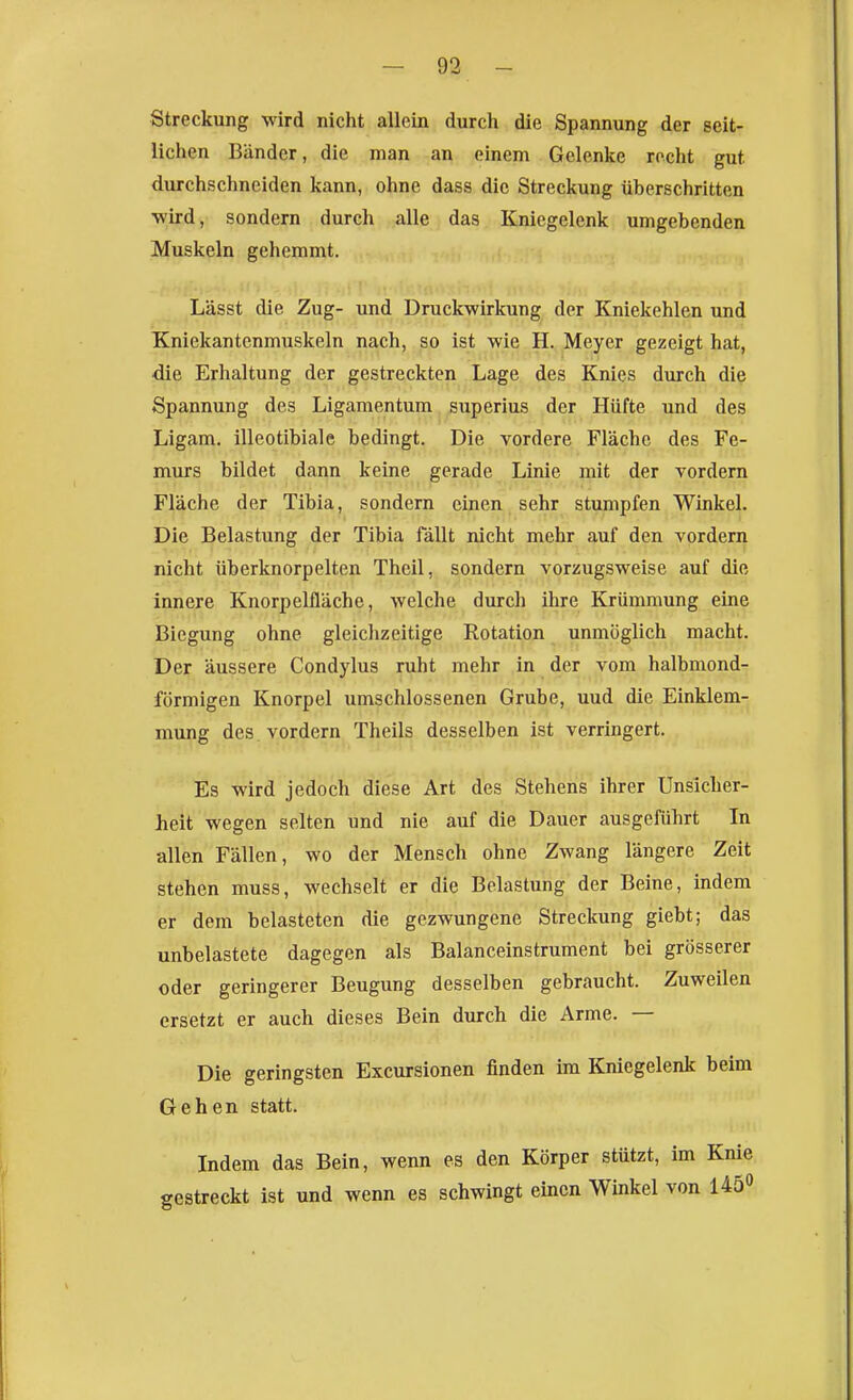 Streckung wird nicht allein durch die Spannung der seit- lichen Bänder, die man an einem Gelenke rocht gut durchschneiden kann, ohne dass die Streckung überschritten wird, sondern durch alle das Kniegelenk umgebenden Muskeln gehemmt. Lässt die Zug- und Druckwirkung der Kniekehlen und Kniekantenmuskeln nach, so ist wie H. Meyer gezeigt hat, •die Erhaltung der gestreckten Lage des Knies durch die Spannung des Ligamentum superius der Hüfte und des Ligam, illeotibiale bedingt. Die vordere Fläche des Fe- murs bildet dann keine gerade Linie mit der vordem Fläche der Tibia, sondern einen sehr stumpfen Winkel. Die Belastung der Tibia fällt nicht mehr auf den vordem nicht überknorpelten Theil, sondern vorzugsweise auf die innere Knorpelfläche, welche durch ihre Krümmung eine Biegung ohne gleichzeitige Rotation unmöglich macht. Der äussere Condylus ruht mehr in der vom halbmond- förmigen Knorpel umschlossenen Grube, uud die Einklem- mung des vordem Theils desselben ist verringert. Es wird jedoch diese Art des Stehens ihrer Unsicher- heit wegen selten und nie auf die Dauer ausgeführt In allen Fällen, wo der Mensch ohne Zwang längere Zeit stehen muss, wechselt er die Belastung der Beine, indem er dem belasteten die gezwungene Streckung giebt; das unbelastete dagegen als Balanceinstrument bei grösserer oder geringerer Beugung desselben gebraucht. Zuweilen ersetzt er auch dieses Bein durch die Arme. — Die geringsten Excursionen finden im Kniegelenk beim Gehen statt. Indem das Bein, wenn es den Körper stützt, im Knie gestreckt ist und wenn es schwingt einen Winkel von 145»