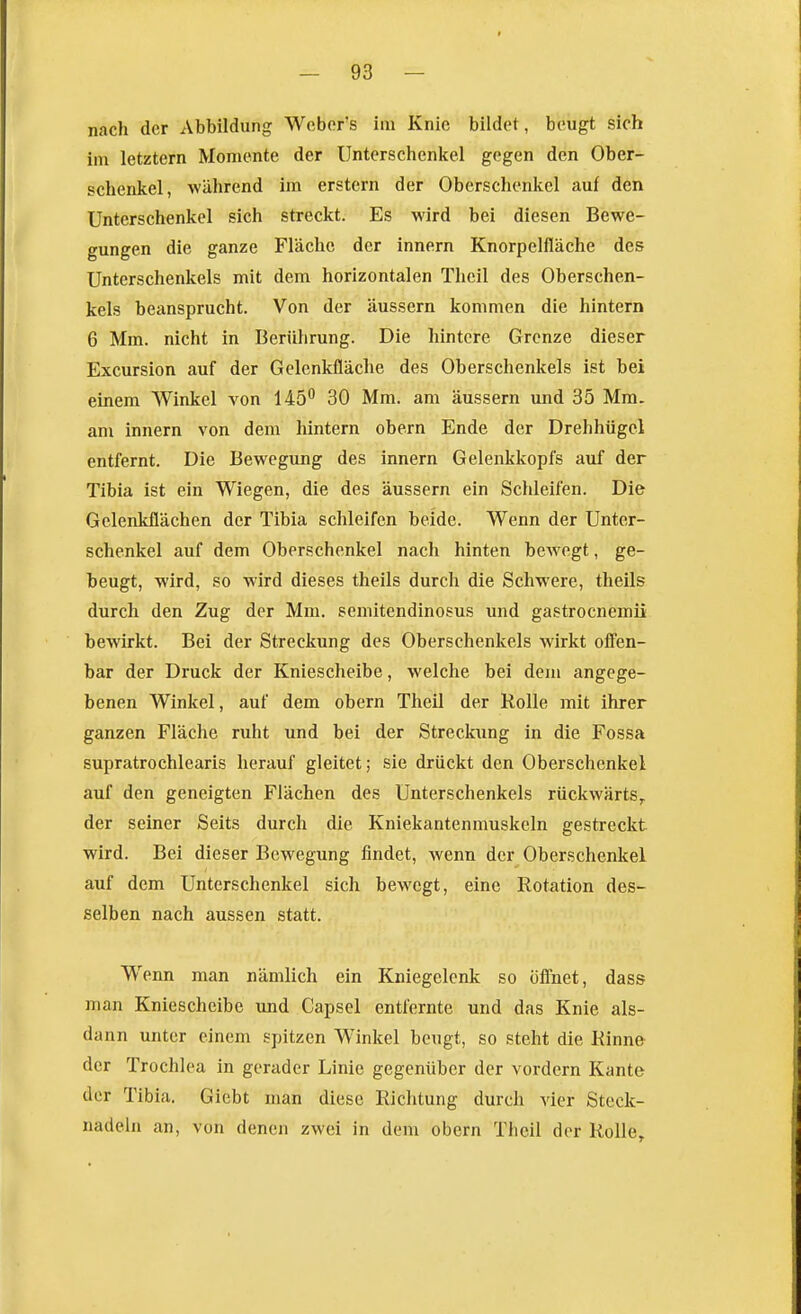 nach der Abbildung Webers im Knie bildet, beugt sich im letztern Momente der Unterschenkel gegen den Ober- schenkel, während im erstem der Oberschenkel auf den Unterschenkel sich streckt. Es wird bei diesen Bewe- gungen die ganze Fläche der innern Knorpelfläche des Unterschenkels mit dem horizontalen Thcil des Oberschen- kels beansprucht. Von der äussern kommen die hintern 6 Mm. nicht in Berührung. Die hintere Grenze dieser Excursion auf der Gelenkfläche des Oberschenkels ist bei einem Winkel von 145 30 Mm. am äussern und 35 Mm. am innern von dem hintern obern Ende der Drehhügel entfernt. Die Bewegung des innern Gelenkkopls auf der Tibia ist ein Wiegen, die des äussern ein Schleifen. Die Ge.lenkflächen der Tibia schleifen beide. Wenn der Unter- schenkel auf dem Oberschenkel nach hinten bewegt, ge- beugt, wird, so wird dieses theils durch die Schwere, theils durch den Zug der Mm. semitendinosus und gastrocnemii bewirkt. Bei der Streckung des Oberschenkels wirkt offen- bar der Druck der Kniescheibe, welche bei dem angege- benen Winkel, auf dem obern Theil der Rolle mit ihrer ganzen Fläche ruht und bei der Streckung in die Fossa supratrochlearis herauf gleitet; sie drückt den Oberschenkel auf den geneigten Flächen des Unterschenkels rückwärts^ der seiner Seits durch die Kniekantenmuskeln gestreckt wird. Bei dieser Bewegung findet, wenn der Oberschenkel auf dem Unterschenkel sich bewegt, eine Rotation des- selben nach aussen statt. Wenn man nämlich ein Kniegelenk so öffnet, dass man Kniescheibe und Capsel entfernte und das Knie als- dann unter einem spitzen Winkel beugt, so steht die Rinne der Trochl ea in gerader Linie gegenüber der vordem Kante der Tibia. Giebt man diese Richtung durch vier Steck- nadeln an, von denen zwei in dem obern Theil der Rolle,