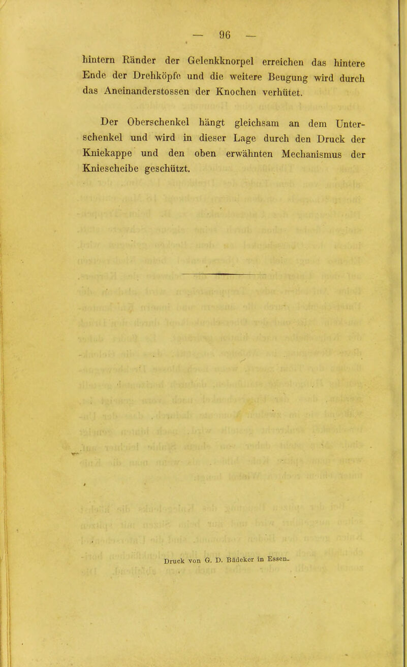 hintern Ränder der Gclcnkknorpel erreichen das hintere Ende der Drehköpfo und die weitere Beugung wird durch das Aneinanderstossen der Knochen verhütet. Der Oberschenkel hängt gleichsam an dem Unter- schenkel und wird in dieser Lage durch den Druck der Kniekappe und den oben erwähnten Mechanismus der Kniescheibe geschützt. Druck von G. D. Büdekor In Essen,