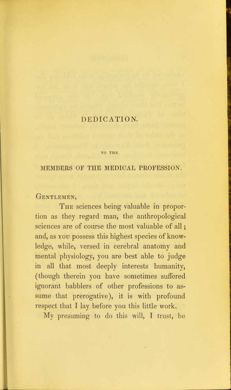 DEDICATION. TO THE MEMBERS OF THE MEDICAL PROFESSION. Gentlemen, The sciences being valuable in propor- tion as they regard man, the anthropological sciences are of course the most valuable of all; and, as you possess this highest species of know- ledge, while, versed in cerebral anatomy and mental physiology, you are best able to judge in all that most deeply interests humanity, (though therein you have sometimes suffered ignorant babblers of other professions to as- sume that prerogative), it is with profound respect that I lay before you this little work. My presuming to do this will, I trust, be