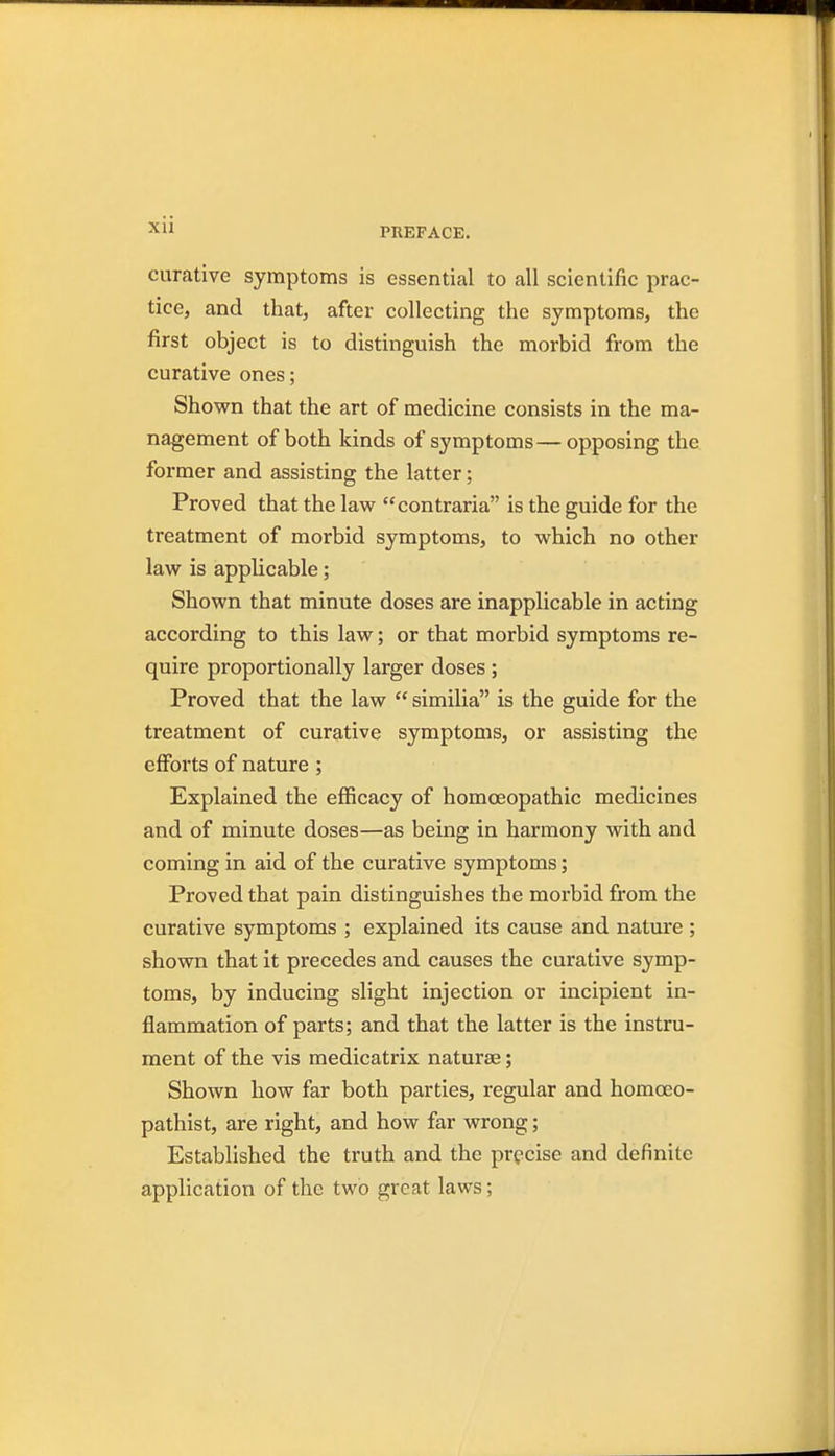 xu curative symptoms is essential to all scientific prac- tice, and that, after collecting the symptoms, the first object is to distinguish the morbid from the curative ones; Shown that the art of medicine consists in the ma- nagement of both kinds of symptoms—opposing the former and assisting the latter; Proved that the law contraria is the guide for the treatment of morbid symptoms, to which no other law is applicable; Shown that minute doses are inapplicable in acting according to this law; or that morbid symptoms re- quire proportionally larger doses; Proved that the law  similia is the guide for the treatment of curative symptoms, or assisting the efforts of nature ; Explained the efficacy of homoeopathic medicines and of minute doses—as being in harmony with and coming in aid of the curative symptoms; Proved that pain distinguishes the morbid from the curative symptoms ; explained its cause and nature ; shown that it precedes and causes the curative symp- toms, by inducing slight injection or incipient in- flammation of parts; and that the latter is the instru- ment of the vis medicatrix naturae; Shown how far both parties, regular and homoeo- pathist, are right, and how far wrong; Established the truth and the precise and definite application of the two great laws;