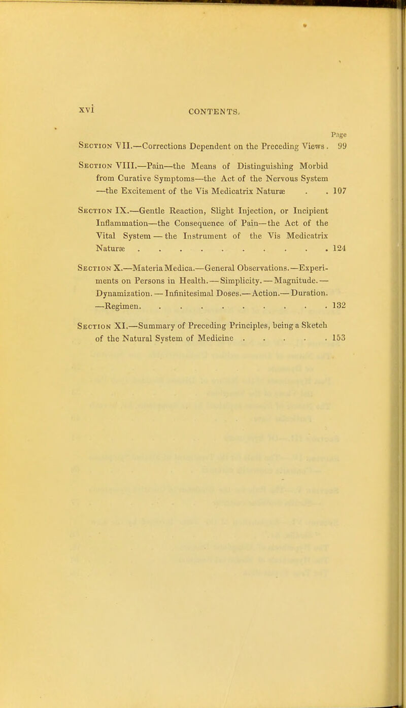 CONTENTS. P.igc Section VII.—Corrections Dependent on the Preceding Views . 99 Section VIII.—Pain—the Means of Distinguishing Morbid from Curative Symptoms—the Act of the Nervous System —the Excitement of the Vis Medicatrix Naturse . .107 Section IX.—Gentle Reaction, Slight Injection, or Incipient Inflammation—the Consequence of Pain—the Act of the Vital System — the Instrument of the Vis Medicatrix Naturse 124 Section X.—MateriaMedica.—General Observations.—Experi- ments on Persons in Health.—Simplicity. — Magnitude.— Dynamization. — Infinitesimal Doses.—Action.— Duration. —Regimen 132 Section XI.—Summary of Preceding Principles, being a Sketch of the Natural System of Medicine . . . . .153