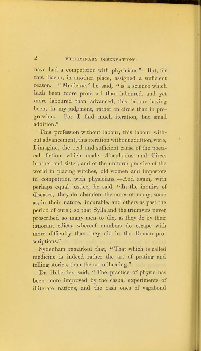 have had a competition with physicians.—But, for this, Bacon, in another place, assigned a sufficient reason. Medicine, he said, is a science which hath been more professed than laboured, and yet more laboured than advanced, this labour having been, in my judgment, rather in circle than in pro- gression. For I find much iteration, but small addition. This profession without labour, this labour with- out advancement, this iteration without addition, were, I imagine, the real and sufficient cause of the poeti- cal fiction which made ^sculapius and Circe, brother and sister, and of the uniform practice of the world in placing witches, old women and impostors in competition with physicians.—And again, with perhaps equal justice, he said,  In the inquiry of diseases, they do abandon the cures of many, some as, in their nature, incurable, and others as past the period of cure ; so that Sylla and the triumvirs never proscribed so many men to die, as they do by their ignorant edicts, whereof numbers do escape with more difficulty than they did in the Roman pro- scriptions. Sydenham remarked that,  That which is called medicine is indeed rather the art of prating and telling stories, than the art of healing. Dr. Heberden said,  The practice of physic has been more improved by the casual experiments of illiterate nations, and the rash ones of vagabond