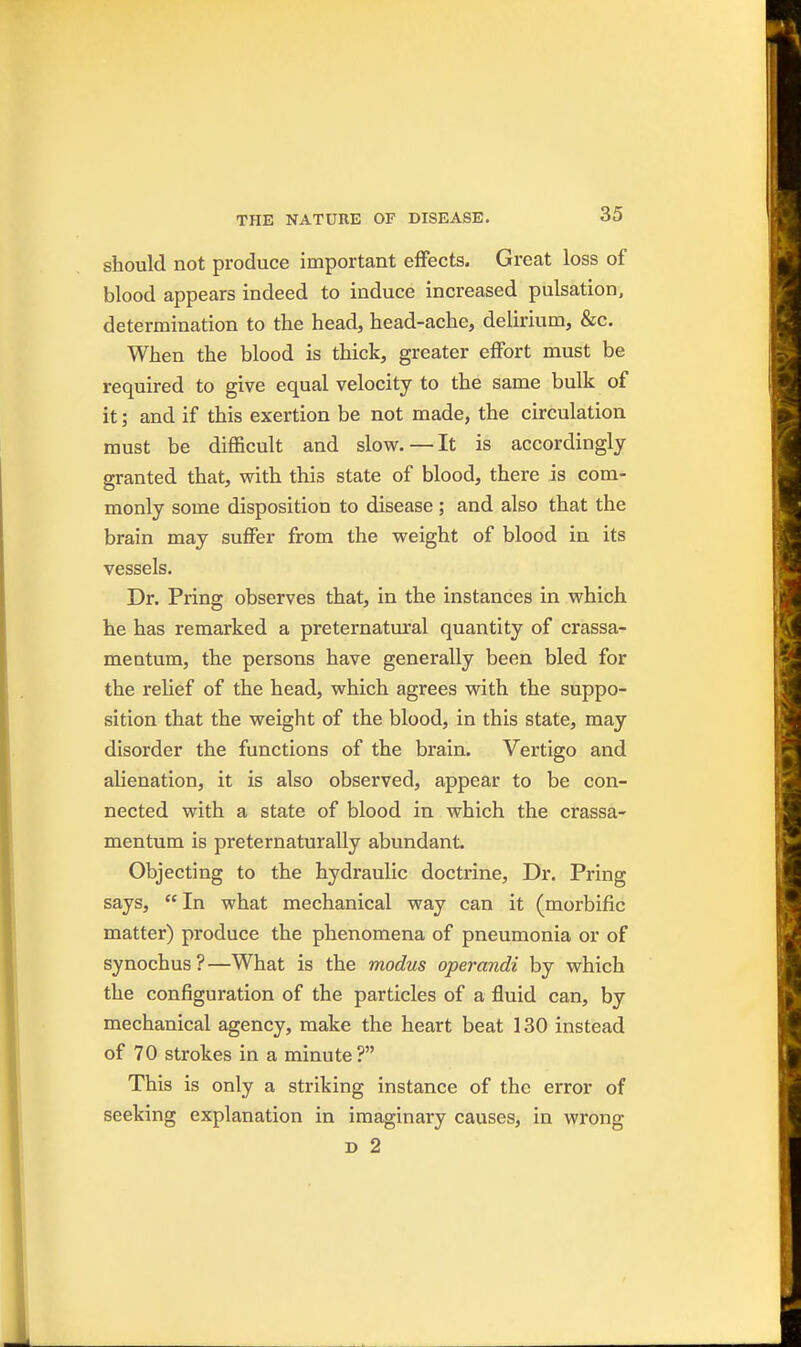 should not produce important effects. Great loss of blood appears indeed to induce increased pulsation, determination to the head, head-ache, delirium, &c. When the blood is thick, greater effort must be required to give equal velocity to the same bulk of it; and if this exertion be not made, the circulation must be difficult and slow. — It is accordingly granted that, with this state of blood, there is com- monly some disposition to disease ; and also that the brain may suffer from the weight of blood in its vessels. Dr. Pring observes that, in the instances in which he has remarked a preternatural quantity of crassa- mentum, the persons have generally been bled for the relief of the head, which agrees with the suppo- sition that the weight of the blood, in this state, may disorder the functions of the brain. Vertigo and alienation, it is also observed, appear to be con- nected with a state of blood in which the crassa- mentum is preternaturally abundant. Objecting to the hydraulic doctrine. Dr. Pring says,  In what mechanical way can it (morbific matter) produce the phenomena of pneumonia or of synochus?—What is the modus operandi by which the configuration of the particles of a fluid can, by mechanical agency, make the heart beat 130 instead of 70 strokes in a minute ? This is only a striking instance of the error of seeking explanation in imaginary causes, in wrong D 2