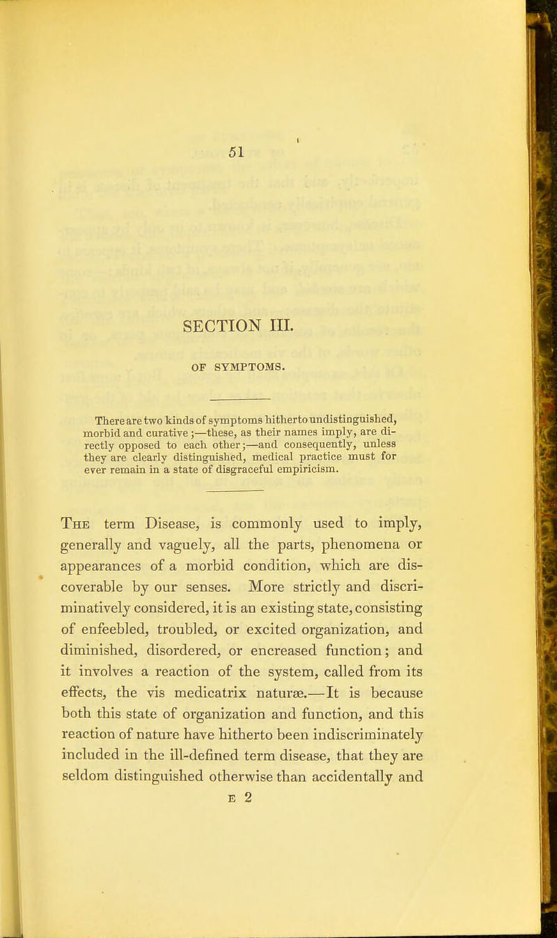 SECTION III. OF SYMPTOMS. There are two kinds of symptoms hitherto undistinguished, morbid and curative ;—these, as their names imply, are di- rectly opposed to each other;—and consequently, unless they are clearly distinguished, medical practice must for ever remain in a state of disgraceful empiricism. The term Disease, is commonly used to imply, generally and vaguely, all the parts, phenomena or appearances of a morbid condition, which are dis- coverable by our senses. More strictly and discri- minatively considered, it is an existing state, consisting of enfeebled, troubled, or excited organization, and diminished, disordered, or encreased function; and it involves a reaction of the system, called from its effects, the vis medicatrix naturae.—It is because both this state of organization and function, and this reaction of nature have hitherto been indiscriminately included in the ill-defined term disease, that they are seldom distinguished otherwise than accidentally and E 2