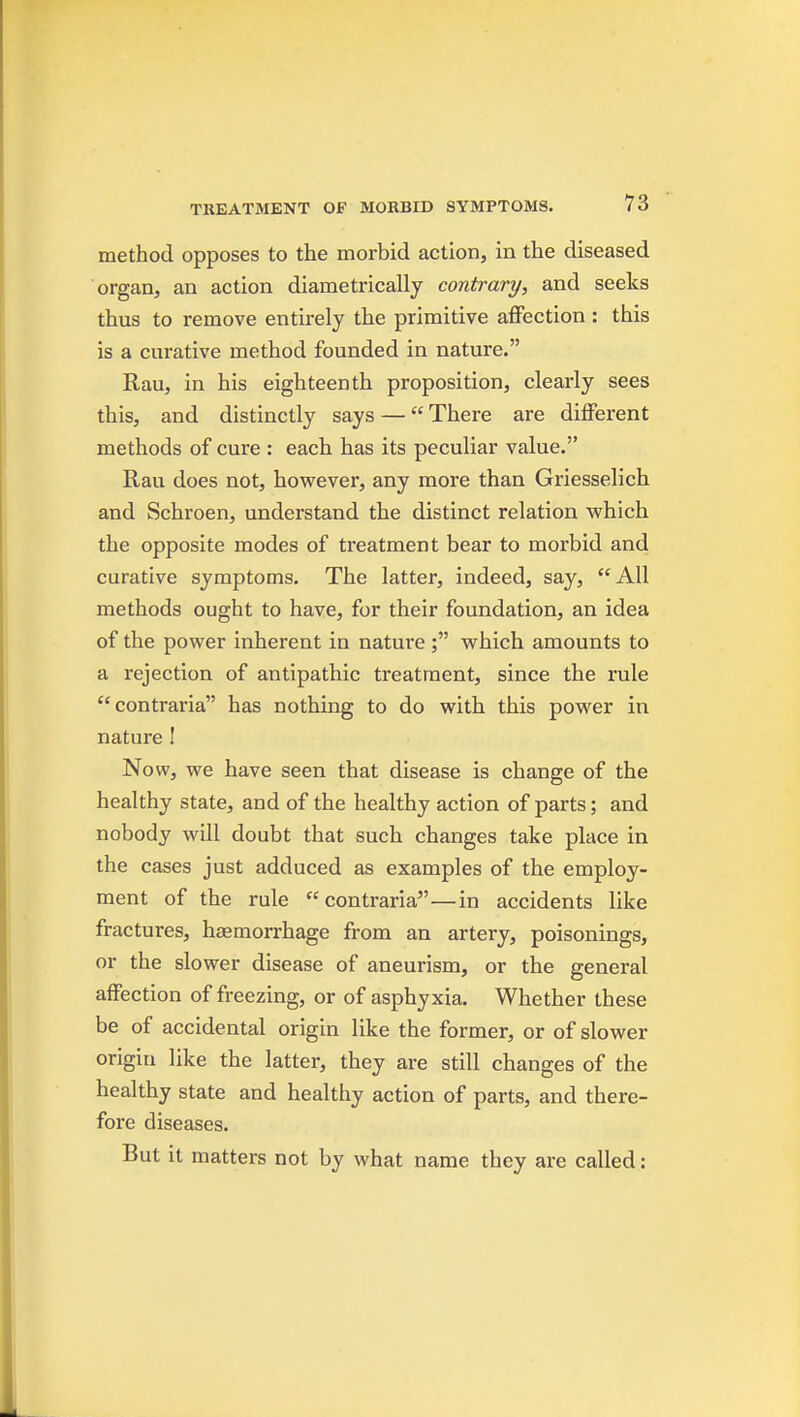 method opposes to the morbid action, in the diseased organ, an action diametrically contrary, and seeks thus to remove entirely the primitive affection : this is a curative method founded in nature. Rau, in his eighteenth proposition, clearly sees this, and distinctly says — There are diflFerent methods of cure : each has its peculiar value. Rau does not, however, any more than Griesselich and Schroen, understand the distinct relation vphich the opposite modes of treatment bear to morbid and curative symptoms. The latter, indeed, say, All methods ought to have, for their foundation, an idea of the power inherent in nature; which amounts to a rejection of antipathic treatment, since the rule contraria has nothing to do with this power in nature ! Now, we have seen that disease is change of the healthy state, and of the healthy action of parts; and nobody will doubt that such changes take place in the cases just adduced as examples of the employ- ment of the rule contraria—in accidents like fractures, haemorrhage from an artery, poisonings, or the slower disease of aneurism, or the general affection of freezing, or of asphyxia. Whether these be of accidental origin like the former, or of slower origin like the latter, they are still changes of the healthy state and healthy action of parts, and there- fore diseases. But it matters not by what name they are called: