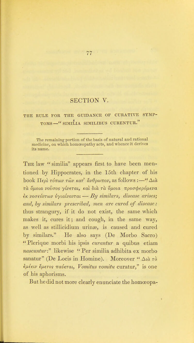 SECTION V. THE RULE FOR THE GUIDANCE OF CURATIVE SYMP- TOMS—SIMl£lA SIMILIBUS CURENTUR. The remaining portion of the basis of natural and rational medicine, on which homoeopathy acts, and whence it derives its name. The law  similia appears first to have been men- tioned by Hippocrates, in the 15th chapter of his book ITept TOTTutv TMV Kar vLvdputirov, as follows :— Ata TO. o^oLa vovcTOS yiverai, kol 8ta to. ojioLa '7rpo(T<p€p6iJ.eva €K vocrevvTcov vyiaCvovrai — By similars, disease arises; and, hy similars prescribed, men are cured of disease: thus strangury, if it do not exist, the same which makes it, cures it; and cough, in the same way, as well as stillicidium urinae, is caused and cured by similars. He also says (De Morbo Sacro)  Plerique morbi his ipsis curantur a quibus etiam nascunturC likewise  Per similia adhibita ex morbo sanatur (De Locis in Homine). Moreover  Ata ro ijjLeeLv e/xeros Traverat, Vomitus vomitu curatur, is one of his aphorisms. But he did not more clearly enunciate the homoeopa-