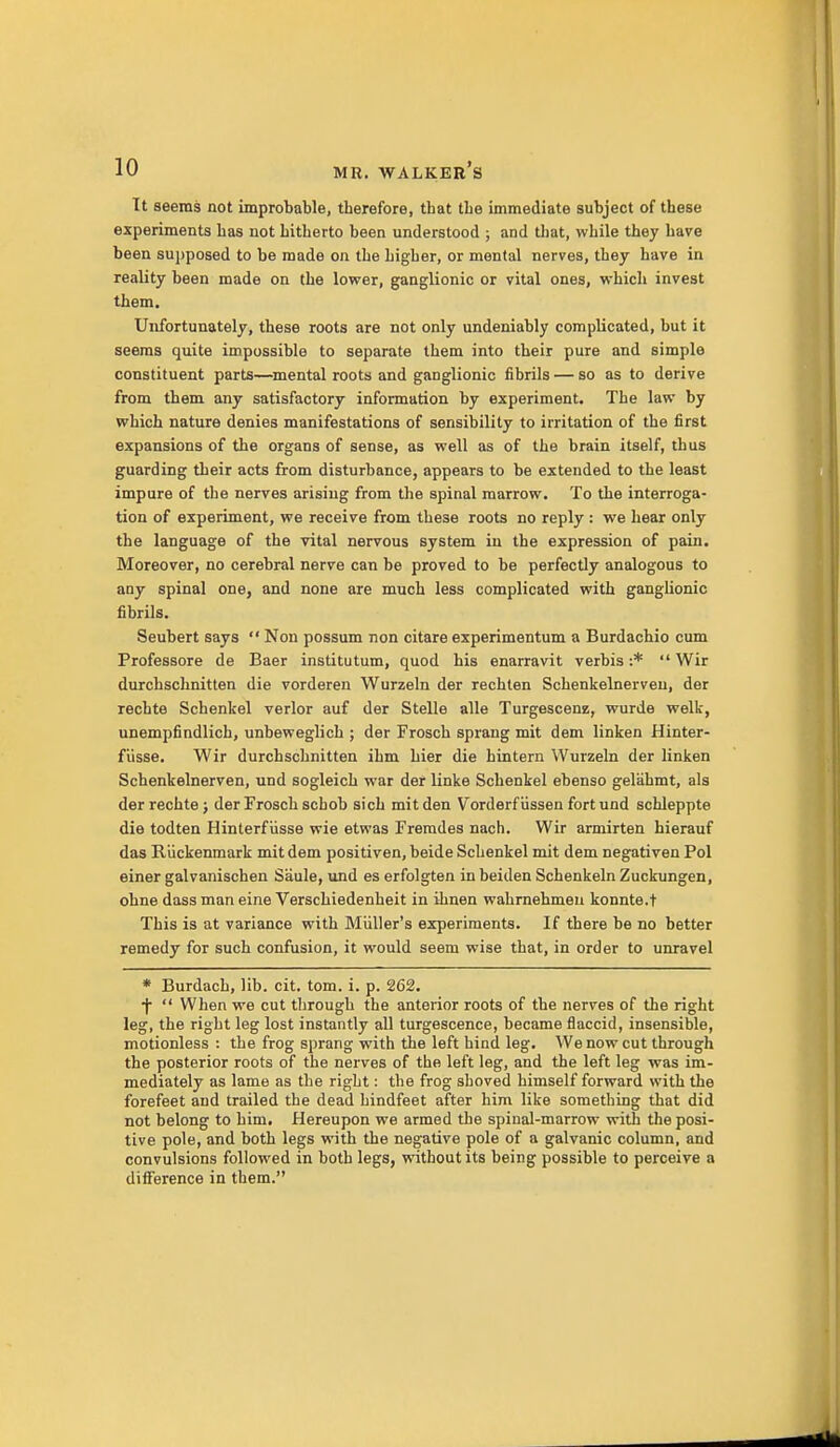 It seems not improbable, therefore, that the immediate subject of these experiments has not hitherto been understood ; and that, while they have been sujjposed to be made on the higher, or mental nerves, they have in reality been made on the lower, ganglionic or vital ones, which invest them. Unfortunately, these roots are not only undeniably complicated, but it seems quite impossible to separate them into their pure and simple constituent parts—mental roots and ganglionic fibrils — so as to derive from them any satisfactory information by experiment. The law by which nature denies manifestations of sensibility to irritation of the first expansions of the organs of sense, as well as of the brain itself, thus guarding their acts from disturbance, appears to be extended to the least impure of the nerves arising from the spinal marrow. To the interroga- tion of experiment, we receive from these roots no reply : we hear only the language of the vital nervous system in the expression of pain. Moreover, no cerebral nerve can be proved to be perfectly analogous to any spinal one, and none are much less complicated with gangUonic fibrils. Seubert says  Non possum non citare experimentum a Burdachio cum Professore de Baer institutum, quod his enarravit verbis :*  Wir durchschnitten die vorderen Wurzein der rechlen Schenkelnerveu, der rechte Schenkel verier auf der Stelle alle Turgescenz, wurde welfc, unempfindlich, unbeweglich ; der Froscb sprang mit dem linken Hinter- fiisse. Wir durchschnitten ihm hier die hintern Wurzein der linken Schenkelnerven, und sogleich war der linke Schenkel ebenso gelahmt, als der rechte; derFroschschob sich mit den Vorderfiissen fort und schleppte die todten Hinterfiisse wie etwas Fremdes nach. Wir armirten hierauf das Riickenmark mit dem positiven, beide Schenkel mit dem negativen Pol einer galvanischen Saule, und es erfolgten in beiden Schenkeln Zuckungen, ohne dass man eine Verschiedenheit in ihnen wahrnehmen konnte.t This is at variance with Miiller's experiments. If there be no better remedy for such confusion, it would seem wise that, in order to unravel * Burdach, lib. cit. tom. i. p. 262. ■f  When we cut through the anterior roots of the nerves of the right leg, the right leg lost instantly all turgescence, became flaccid, insensible, motionless : the frog sprang with the left hind leg. We now cut through the posterior roots of the nerves of the left leg, and the left leg was im- mediately as lame as the right: the frog shoved himself forward with the forefeet and trailed the dead hindfeet after him like something that did not belong to him. Hereupon we armed the spinal-marrow with the posi- tive pole, and both legs with the negative pole of a galvanic column, and convulsions followed in both legs, without its being possible to perceive a diiference in them.