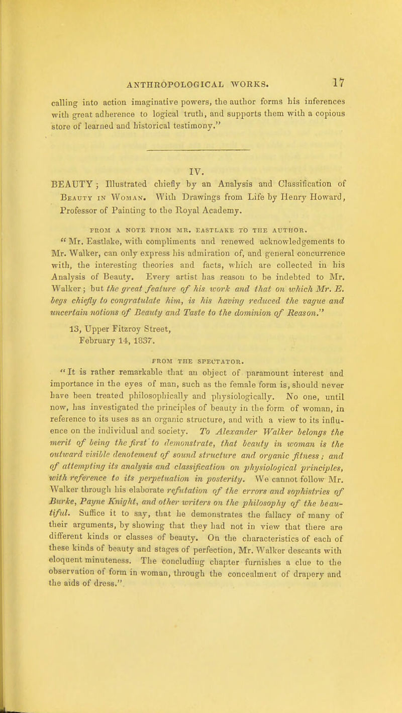 calling into action imaginative powers, the author forms his inferences with great adherence to logical truth, and supports them with a copious store of learned and historical testimony. IV. BEAUTY; Illustrated chiefly by an Analysis and Classification of Beauty in Woman. With Drawings from Life by Henry Howard, Professor of Painting to the Pvoyal Academy. FnOM A NOTE FROM MR. EASTLAKE TO THE AUTHOR.  Mr. Eastlake, with compliments and renewed acknowledgements to Mr. Walker, can only express his admiration of, and general concurrence with, the interesting theories and facts, which are collected in his Analysis of Beauty. Every artist has reason to be indebted to Mr. Walker; but the great feature of his ivork and that on vthich Mr. E. legs chiefly to congratulate him, is his having reduced the vague and uncertain notions of Beauty and Taste to the dominion of Reason. 13, Upper Fitzroy Street, February 14, 1837. FROM THE SPECTATOR. It is rather remarkable that an object of paramount interest and importance in the eyes of man, such as the female form is, should never Lave been treated philosophically and pliysiologically. No one, until now, has investigated the principles of beauty in the form of woman, in reference to its uses as an oi-ganic structure, and with a view to its influ- ence on the individual and society. To Alexander Walker belongs the merit of being the first' to demonstrate, that beauty in woman is the outward visible denotement of sound structtire and organic fitness; and of attempting its analysis and classification on physiological principles, with reference to its ])erpetuation in posterity. We cannot follow Mr. Walker througli his elaborate refutation of the errors and sophistries of Burke, Payne Knight, and other writers on the philosophy of the beau- tiful. Suffice it to say, that he demonstrates the fallacy of many of their arguments, by showing that they had not in view that there are different kinds or classes of beauty. On the characteristics of each of these kinds of beauty and stages of perfection, Mr. Walker descants with eloquent minuteness. The concluding chapter furnishes a clue to the observation of form in woman, through the concealment of drapery and the aids of dress..