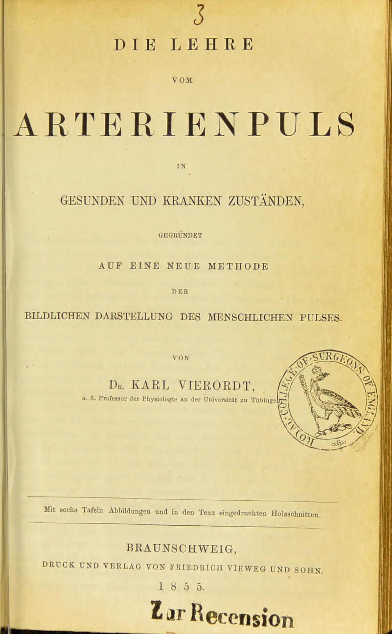VOM ARTERIENPULS IN GESUNDEN UND KRANIIEN ZUSTÄNDEN, GEGRÜNDET AUF EINE NEUE METHODE DKR BILDLICHEN DARSTELLUNG DES MENSCHLICHEN PULSES. VON Dr. KARL VIERORDT, 0. ö. Professor der Physiologie an der Universität zu Tabiuge! Mit sechs Tafeln AbbUdungen und in den Text eingedruckten Holzschnitten. BRAUNSCHWEIG, DRUCK UND VERLAG VON FRIEDRICH VIEWEG UND SOHN. 1 8 5 5. ZurRecerision