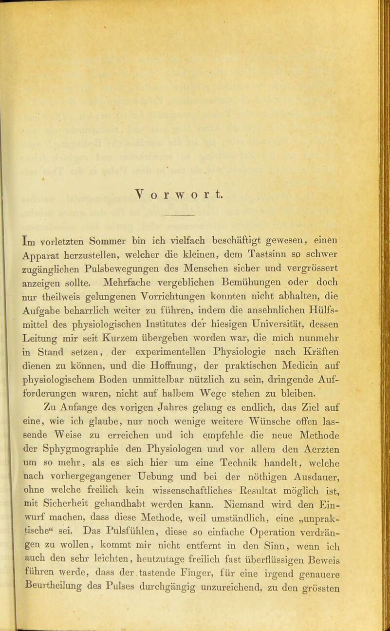 Vorwort. Im vorletzten Sommer bin ich vielfach beschäftigt gewesen, einen Apparat herzustellen, welcher die kleinen, dem Tastsinn so schwer zugänglichen Pulsbewegungen des Menschen sicher und vergrössert anzeigen sollte. Mehrfache vergeblichen Bemühungen oder doch nur theilweis gelungenen Vorrichtungen konnten nicht abhalten, die Aufsähe beharrlich weiter zu führen, indem die ansehnlichen Hülfs- mittel des physiologischen Institutes der hiesigen Universität, dessen Leitung mir seit Kurzem übergeben worden war, die mich nunmehr in Stand setzen, der experimentellen Physiologie nach ICräften dienen zu können, und die Hoffnung, der praktischen Medicin auf physiologischem Boden unmittelbar nützlich zu sein, dringende Auf- forderungen waren, nicht auf halbem Wege stehen zu bleiben. Zu Anfange des vorigen Jahres gelang es endlich, das Ziel auf eine, wie ich glaube, nur noch wenige weitere Wünsche offen las- sende Weise zu erreichen und ich empfehle die neue Methode der Sphygmographie den Physiologen und vor allem den Aerzten um so mehr, als es sich hier um eine Technik handelt, welche nach vorhergegangener üebung und bei der nöthigen Ausdauer, ohne welche freilich kein wissenschaftliches Resultat möglich ist, mit Sicherheit gehandhabt werden kann. Niemand wird den Ein- wurf machen, dass diese Methode, weil umständlich, eine „unprak- tische sei. Das Pulsfühlen, diese so einfache Operation verdrän- gen zu wollen, kommt mir nicht entfernt in den Sinn, wenn ich auch den sehr leichten, heutzutage freilich fast überflüssigen Beweis führen werde, dass der,tastende Finger, für eine irgend genauere Beurtheilung des Pulses durchgängig unzureichend, zu den grössten