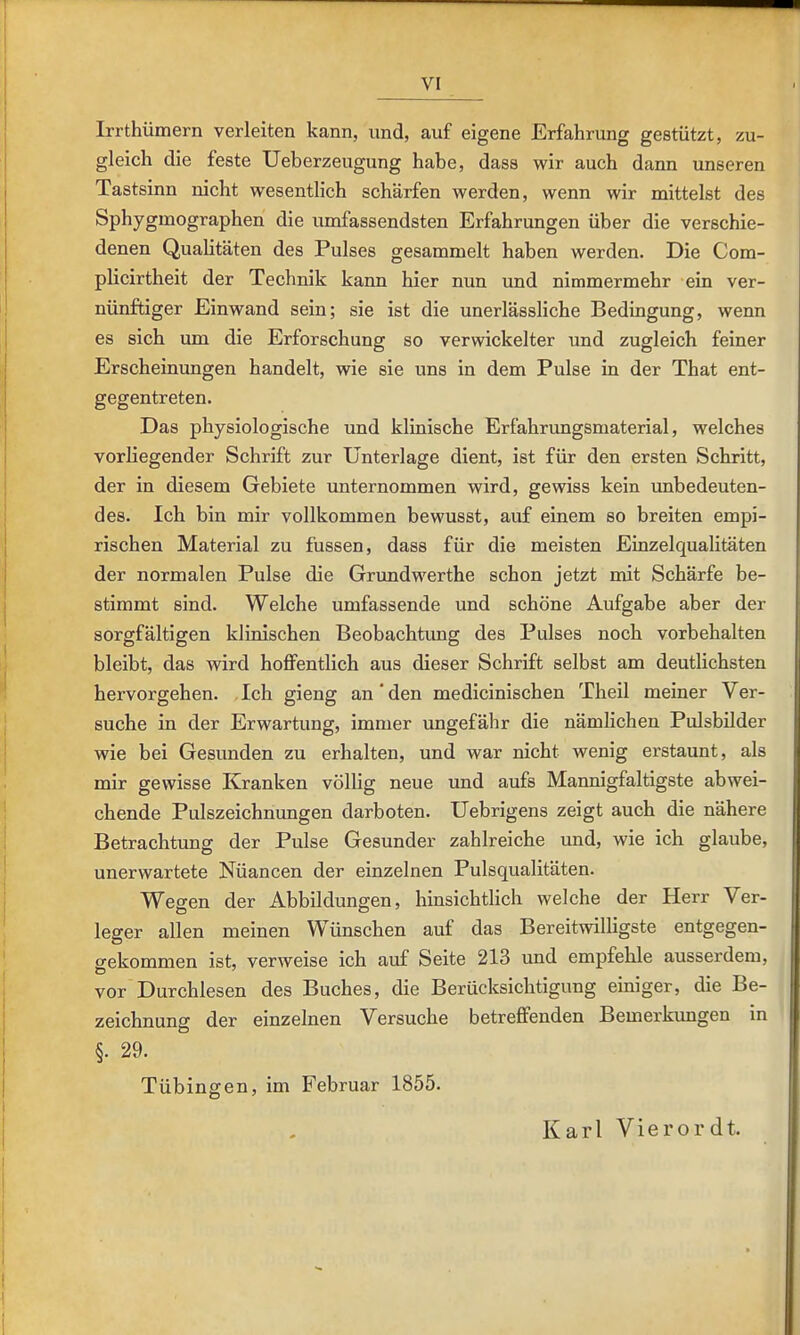 Irrthümern verleiten kann, und, auf eigene Erfahrung gestützt, zu- gleich die feste Ueberzeugung habe, dass wir auch dann unseren Tastsinn nicht wesentlich schärfen werden, wenn wir mittelst des Sphygmographen die umfassendsten Erfahrungen über die verschie- denen Qualitäten des Pulses gesammelt haben werden. Die Com- plicirtheit der Technik kann hier nun und nimmermehr ein ver- nünftiger Einwand sein; sie ist die unerlässliche Bedingung, wenn es sich um die Erforschung so verwickelter und zugleich feiner Erscheinungen handelt, wie sie uns in dem Pulse in der That ent- gegentreten. Das physiologische und klinische Erfahrungsmaterial, welches vorliegender Schrift zur Unterlage dient, ist für den ersten Schritt, der in diesem Gebiete imternommen wird, gewiss kein unbedeuten- des. Ich bin mir vollkommen bewusst, auf einem so breiten empi- rischen Material zu fussen, dass für die meisten Einzelqualitäten der normalen Pulse die Grundwerthe schon jetzt mit Schärfe be- stimmt sind. Welche umfassende und schöne Aufgabe aber der sorgfältigen klinischen Beobachtung des Pulses noch vorbehalten bleibt, das wird hoffentlich aus dieser Schrift selbst am deutlichsten hervorgehen. Ich gieng an' den medicinischen Theil meiner Ver- suche in der Erwartung, immer ungefähr die nämhchen Pulsbilder wie bei Gesunden zu erhalten, und war nicht wenig erstaunt, als mir gewisse Kranken völlig neue und aufs Mannigfaltigste abwei- chende Pulszeichnungen darboten. Uebrigens zeigt auch die nähere Betrachtung der Pulse Gesunder zahlreiche und, wie ich glaube, unerwartete Nüancen der einzelnen Pulsqualitäten. Wegen der Abbildungen, hinsichtlich welche der Herr Ver- leger allen meinen Wünschen auf das Bereitwilligste entgegen- gekommen ist, verweise ich auf Seite 213 und empfehle ausserdem, vor Durchlesen des Buches, die Berücksichtigung einiger, die Be- zeichnung der einzelnen Versuche betreffenden Bemerkimgen in §. 29. Tübingen, im Februar 1855. Karl Vierordt.