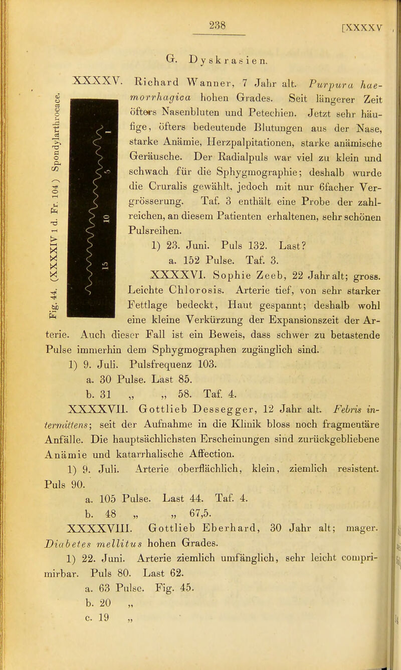 G. D y ö k r a i e n. XXXXV. Richard Wanner, 7 Jahr alt. Purpura hae- morrhagica hohen Grades. Seit längerer Zeit öfters Nasenbluten und Petechien. Jetzt sehr häu- fige, öfters bedeutende Blutungen aus der Nase, starke Anämie, Herzpalpitationen, starke anämische Geräusche. Der Eadialpuls war viel zu klein und schwach für die Sphygraographie; deshalb wurde die Cruralis gewählt, jedoch mit nur 6facher Ver- grösserung. Taf. 3 enthält eine Probe der zahl- reichen, an diesem Patienten erhaltenen, sehr schönen Pulsreihen. 1) 23. Juni. Puls 132. Last? a. 152 Pulse. Taf. 3. XXXXVL Sophie Zeeb, 22 Jahr alt; gross. Leichte Chlorosis. Arterie tief, von sehr starker Fettlage bedeckt, Haut gespannt; deshalb wohl eine kleine Verkürzung der Expansionszeit der Ar- terie. Auch dieser Fall ist ein Beweis, dass schwer zu betastende Pulse immerhin dem Sphygmographen zugänglich sind. 1) 9. Juli. Pulsfrequenz 103. a. 30 Pulse. Last 85. b. 31 „ „ 58. Taf. 4. XXXXVll. Gottlieb Dessegger, 12 Jahr alt. Febris in- termiüens; seit der Aufnahme in die Klinik bloss noch fragmentäre Anfälle. Die hauptsächlichsten Erscheinungen sind zurückgebliebene Anämie und katarrhalische Affection. 1) 9. Juli. Arterie oberflächlich, klein, ziemlich resistent. Puls 90. a. 105 Pulse. Last 44. Taf. 4. b. 48 „ „ 67,5. XXXXVUl. Gottlieb Eberhard, 30 Jahr alt; mager. Diabetes mellitus hohen Grades. 1) 22. Juni. Arterie ziemlich umfänglich, sehr leicht compri- mirbar. Puls 80. Last 62. a. 63 Pulse. Fig. 45. b. 20 „ c. 19 „