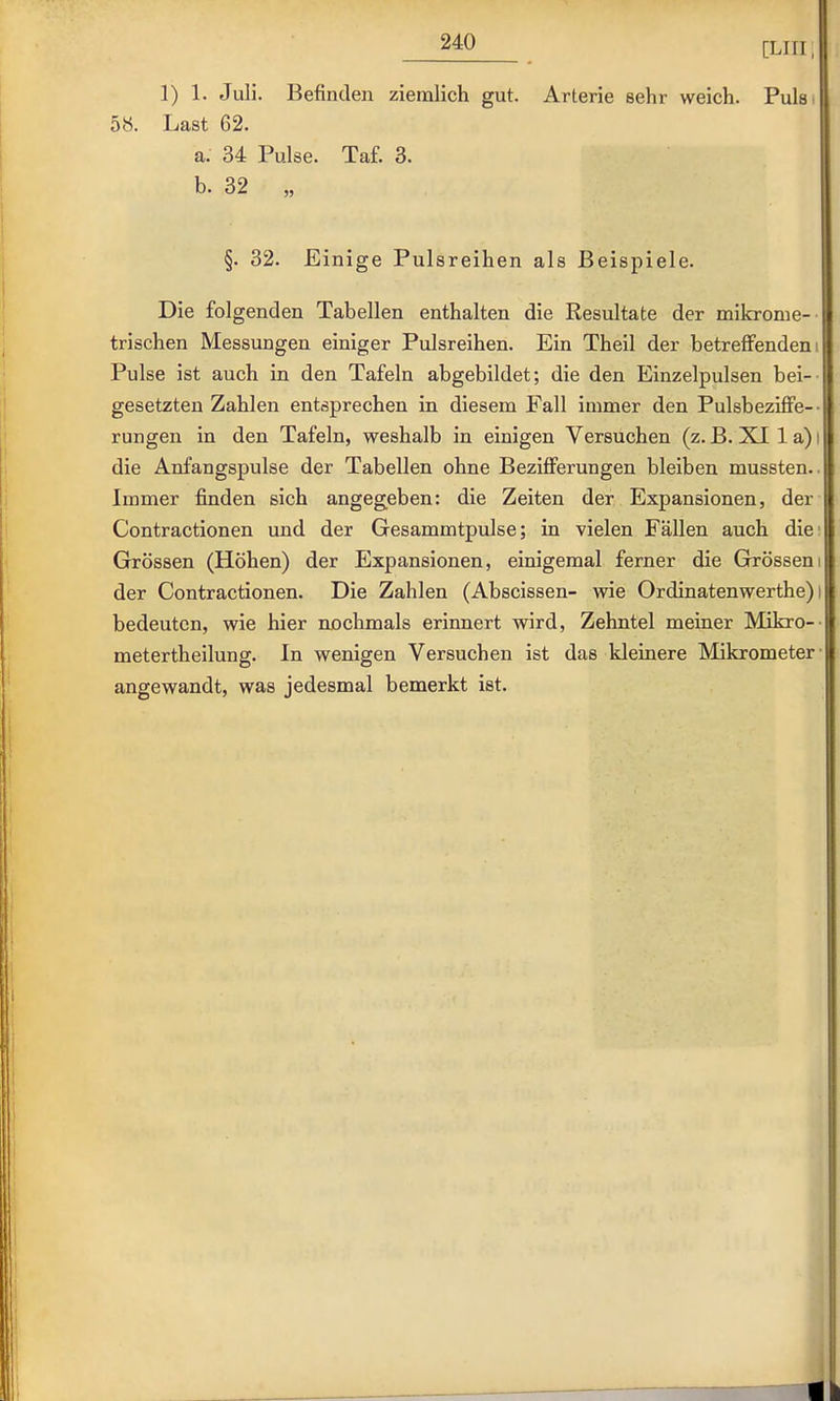 [Liri, 1) 1. Juli. Befinden ziemlich gut. Arterie sehr weich. Puls 58. Last 62. a. 34 Pulse. Taf. 3. b. 32 „ §. 32. Einige Pulsreihen als Beispiele. Die folgenden Tabellen enthalten die Resultate der mikronie- trischen Messungen einiger Pulsreihen. Ein Theil der betreffendem Pulse ist auch in den Tafeln abgebildet; die den Einzelpulsen bei- gesetzten Zahlen entsprechen in diesem Fall immer den Pulsbeziffe-- rungen in den Tafeln, weshalb in einigen Versuchen (z. B. XI 1 a) die Anfangspulse der Tabellen ohne Bezifferungen bleiben mussten. Immer finden sich angegeben: die Zeiten der Expansionen, der Contractionen und der Gesammtpulse; in vielen Fällen auch die Grössen (Höhen) der Expansionen, einigemal ferner die Grössen der Contractionen. Die Zahlen (Abscissen- wie Ordinatenwerthe) bedeuten, wie hier nochmals erinnert wird, Zehntel meiner Mikro- metertheilung. In wenigen Versuchen ist das kleinere Mikrometer angewandt, was jedesmal bemerkt ist.